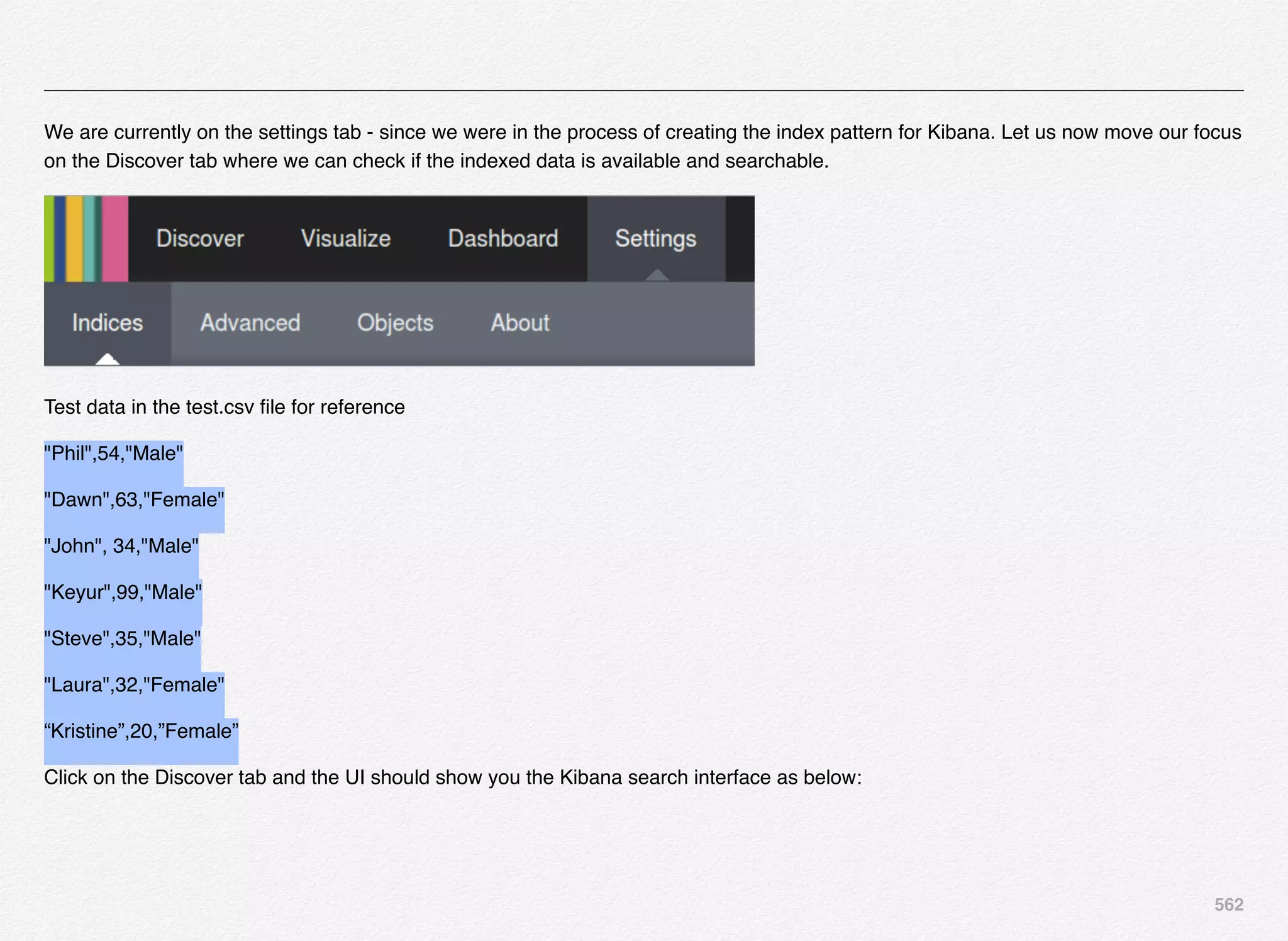 562
We are currently on the settings tab - since we were in the process of creating the index pattern for Kibana. Let us now move our focus
on the Discover tab where we can check if the indexed data is available and searchable.
Test data in the test.csv ﬁle for reference
"Phil",54,"Male"
"Dawn",63,"Female"
"John", 34,"Male"
"Keyur",99,"Male"
"Steve",35,"Male"
"Laura",32,"Female"
“Kristine”,20,”Female”
Click on the Discover tab and the UI should show you the Kibana search interface as below:
 