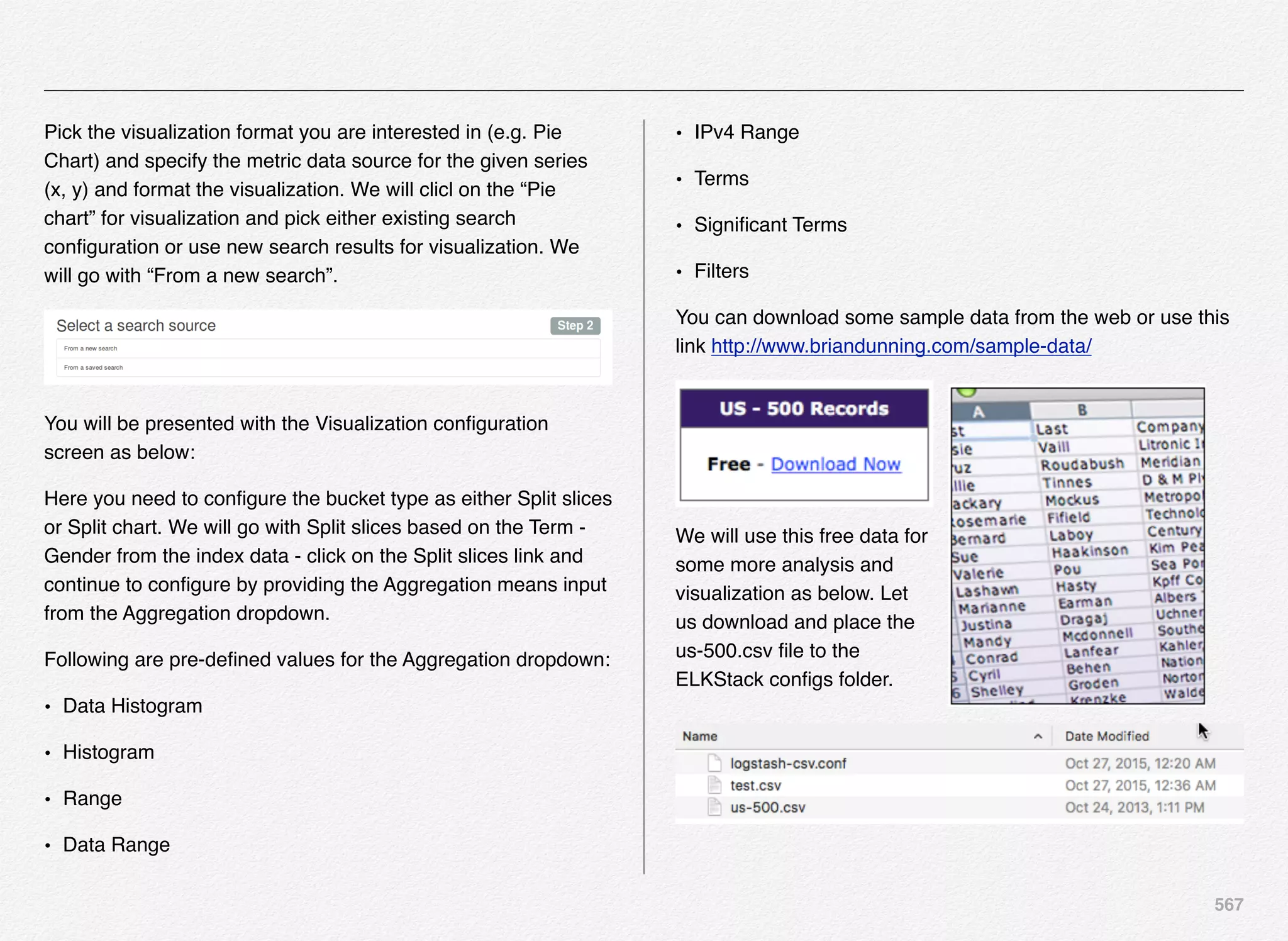 567
Pick the visualization format you are interested in (e.g. Pie
Chart) and specify the metric data source for the given series
(x, y) and format the visualization. We will clicl on the “Pie
chart” for visualization and pick either existing search
conﬁguration or use new search results for visualization. We
will go with “From a new search”.
You will be presented with the Visualization conﬁguration
screen as below:
Here you need to conﬁgure the bucket type as either Split slices
or Split chart. We will go with Split slices based on the Term -
Gender from the index data - click on the Split slices link and
continue to conﬁgure by providing the Aggregation means input
from the Aggregation dropdown.
Following are pre-deﬁned values for the Aggregation dropdown:
• Data Histogram
• Histogram
• Range
• Data Range
• IPv4 Range
• Terms
• Signiﬁcant Terms
• Filters
You can download some sample data from the web or use this
link http://www.briandunning.com/sample-data/
We will use this free data for
some more analysis and
visualization as below. Let
us download and place the
us-500.csv ﬁle to the
ELKStack conﬁgs folder.
 