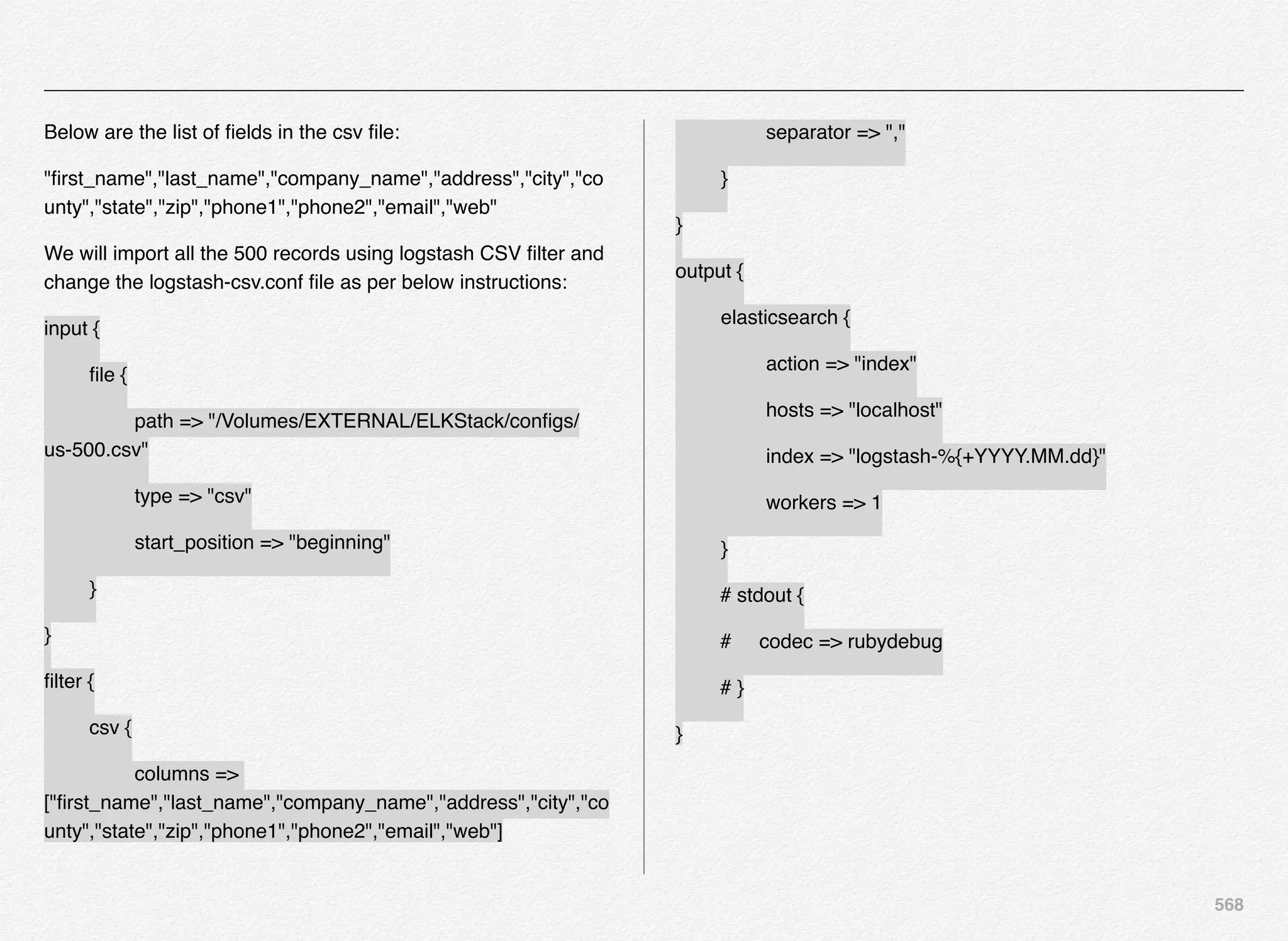 568
Below are the list of ﬁelds in the csv ﬁle:
"ﬁrst_name","last_name","company_name","address","city","co
unty","state","zip","phone1","phone2","email","web"
We will import all the 500 records using logstash CSV ﬁlter and
change the logstash-csv.conf ﬁle as per below instructions:
input {
! ﬁle {
! ! path => "/Volumes/EXTERNAL/ELKStack/conﬁgs/
us-500.csv"
! ! type => "csv"
! ! start_position => "beginning"
! }
}
ﬁlter {
! csv {
! ! columns =>
["ﬁrst_name","last_name","company_name","address","city","co
unty","state","zip","phone1","phone2","email","web"]
! ! separator => ","
! }
}
output {
! elasticsearch {
! ! action => "index"
! ! hosts => "localhost"
! ! index => "logstash-%{+YYYY.MM.dd}"
! ! workers => 1
! }
# stdout {
# codec => rubydebug
# }
}
 