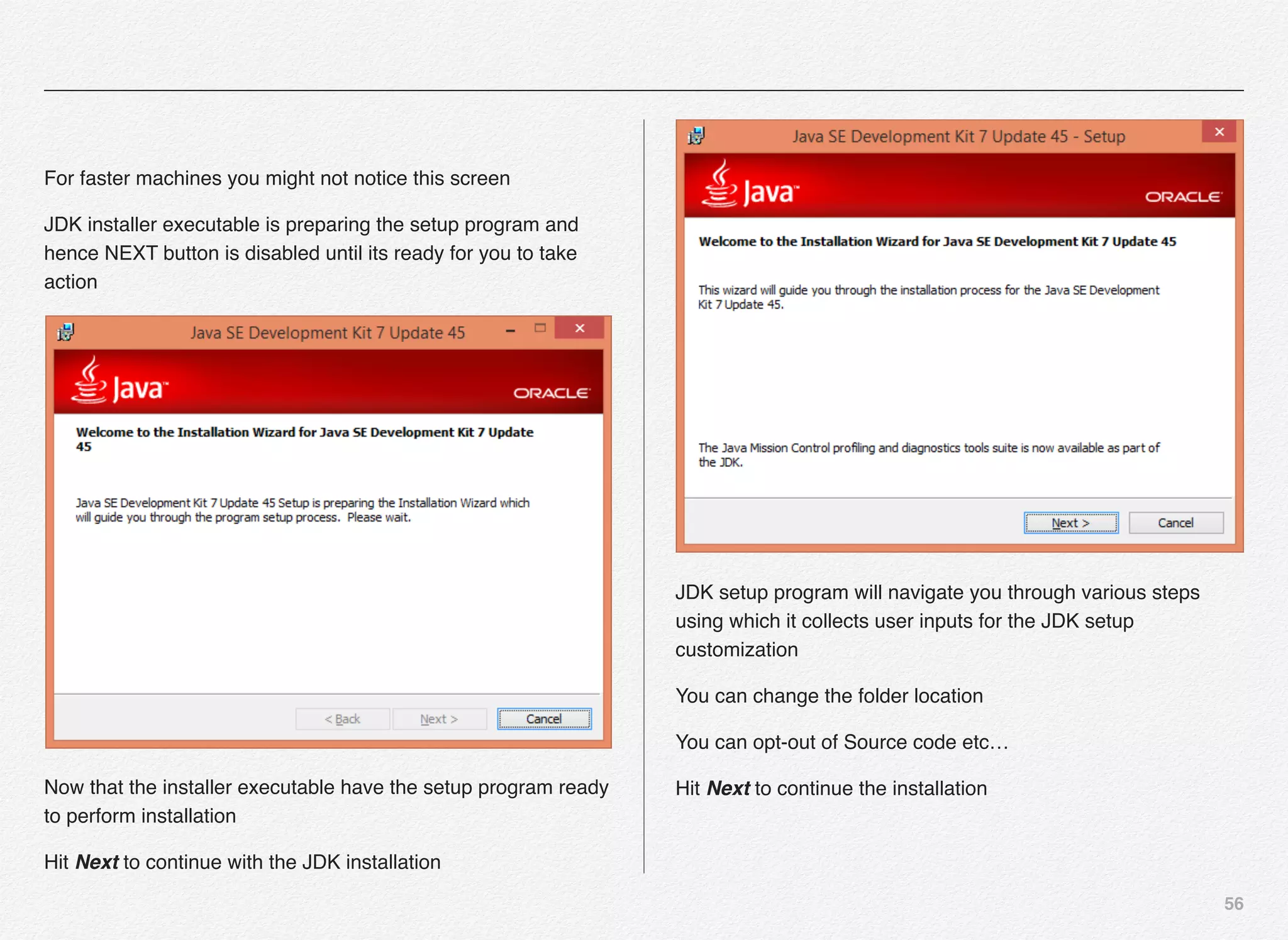 56
For faster machines you might not notice this screen
JDK installer executable is preparing the setup program and
hence NEXT button is disabled until its ready for you to take
action
Now that the installer executable have the setup program ready
to perform installation
Hit Next to continue with the JDK installation
JDK setup program will navigate you through various steps
using which it collects user inputs for the JDK setup
customization
You can change the folder location
You can opt-out of Source code etc…
Hit Next to continue the installation
 