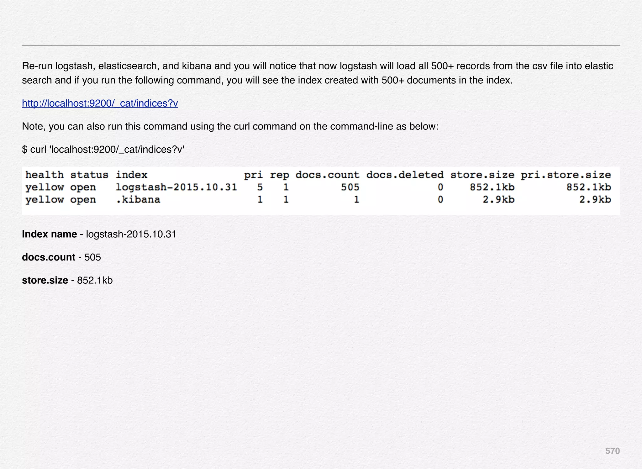 570
Re-run logstash, elasticsearch, and kibana and you will notice that now logstash will load all 500+ records from the csv ﬁle into elastic
search and if you run the following command, you will see the index created with 500+ documents in the index.
http://localhost:9200/_cat/indices?v
Note, you can also run this command using the curl command on the command-line as below:
$ curl 'localhost:9200/_cat/indices?v'
Index name - logstash-2015.10.31
docs.count - 505
store.size - 852.1kb
 
