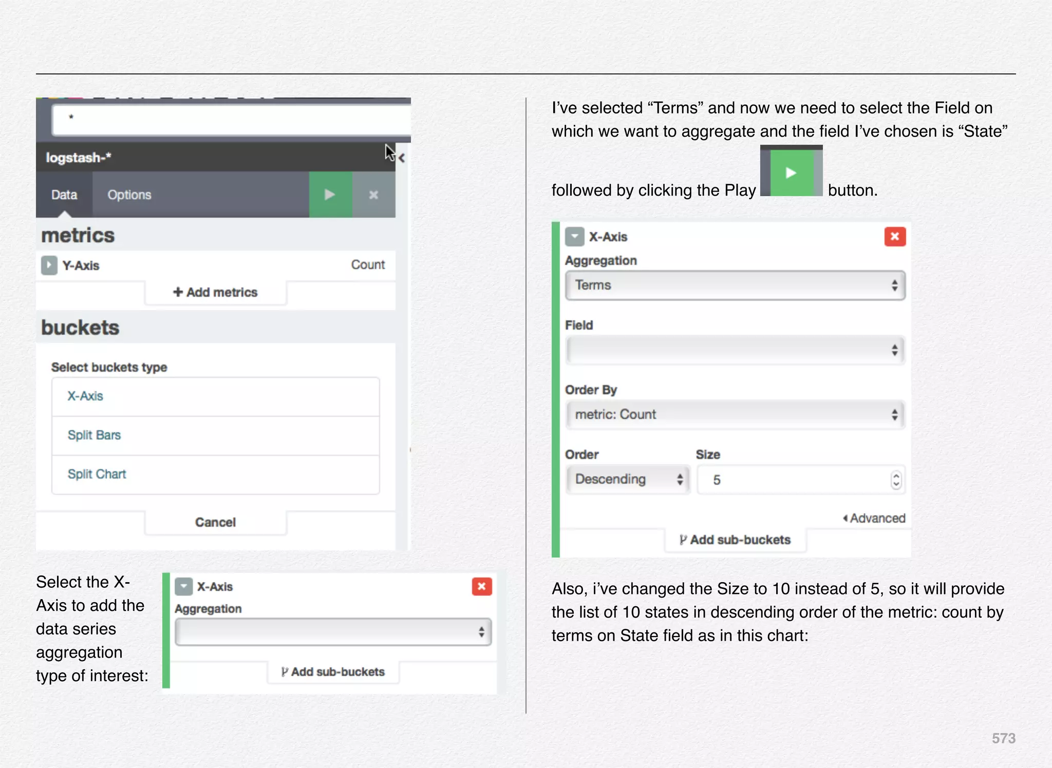 573
Select the X-
Axis to add the
data series
aggregation
type of interest:
I’ve selected “Terms” and now we need to select the Field on
which we want to aggregate and the ﬁeld I’ve chosen is “State”
followed by clicking the Play button.
Also, i’ve changed the Size to 10 instead of 5, so it will provide
the list of 10 states in descending order of the metric: count by
terms on State ﬁeld as in this chart:
 