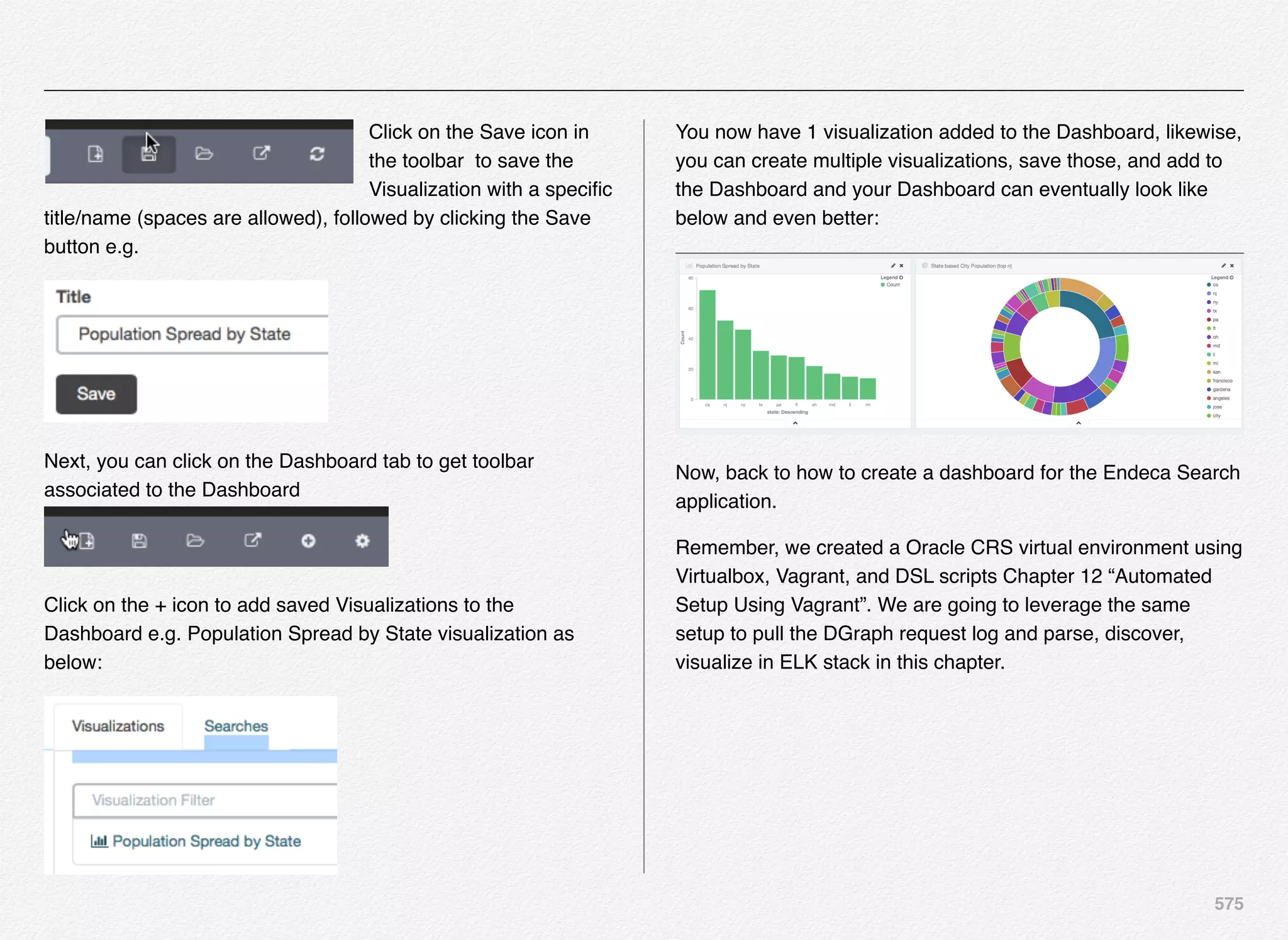 575
Click on the Save icon in
the toolbar to save the
Visualization with a speciﬁc
title/name (spaces are allowed), followed by clicking the Save
button e.g.
Next, you can click on the Dashboard tab to get toolbar
associated to the Dashboard
Click on the + icon to add saved Visualizations to the
Dashboard e.g. Population Spread by State visualization as
below:
You now have 1 visualization added to the Dashboard, likewise,
you can create multiple visualizations, save those, and add to
the Dashboard and your Dashboard can eventually look like
below and even better:
Now, back to how to create a dashboard for the Endeca Search
application.
Remember, we created a Oracle CRS virtual environment using
Virtualbox, Vagrant, and DSL scripts Chapter 12 “Automated
Setup Using Vagrant”. We are going to leverage the same
setup to pull the DGraph request log and parse, discover,
visualize in ELK stack in this chapter.
 