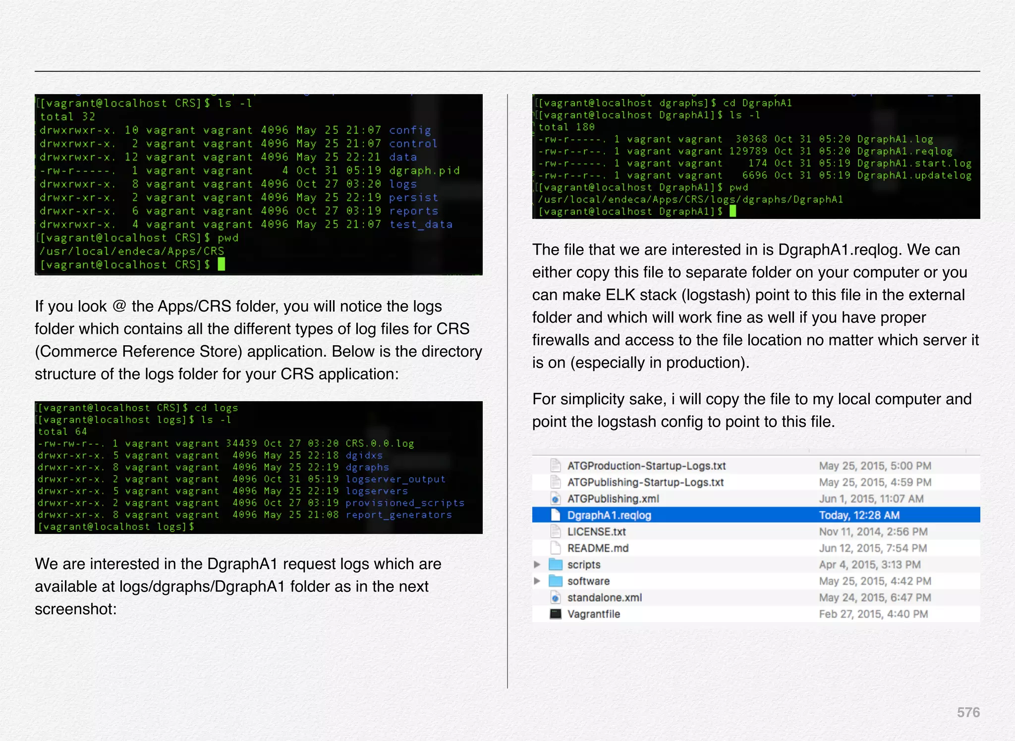 576
If you look @ the Apps/CRS folder, you will notice the logs
folder which contains all the different types of log ﬁles for CRS
(Commerce Reference Store) application. Below is the directory
structure of the logs folder for your CRS application:
We are interested in the DgraphA1 request logs which are
available at logs/dgraphs/DgraphA1 folder as in the next
screenshot:
The ﬁle that we are interested in is DgraphA1.reqlog. We can
either copy this ﬁle to separate folder on your computer or you
can make ELK stack (logstash) point to this ﬁle in the external
folder and which will work ﬁne as well if you have proper
ﬁrewalls and access to the ﬁle location no matter which server it
is on (especially in production).
For simplicity sake, i will copy the ﬁle to my local computer and
point the logstash conﬁg to point to this ﬁle.
 