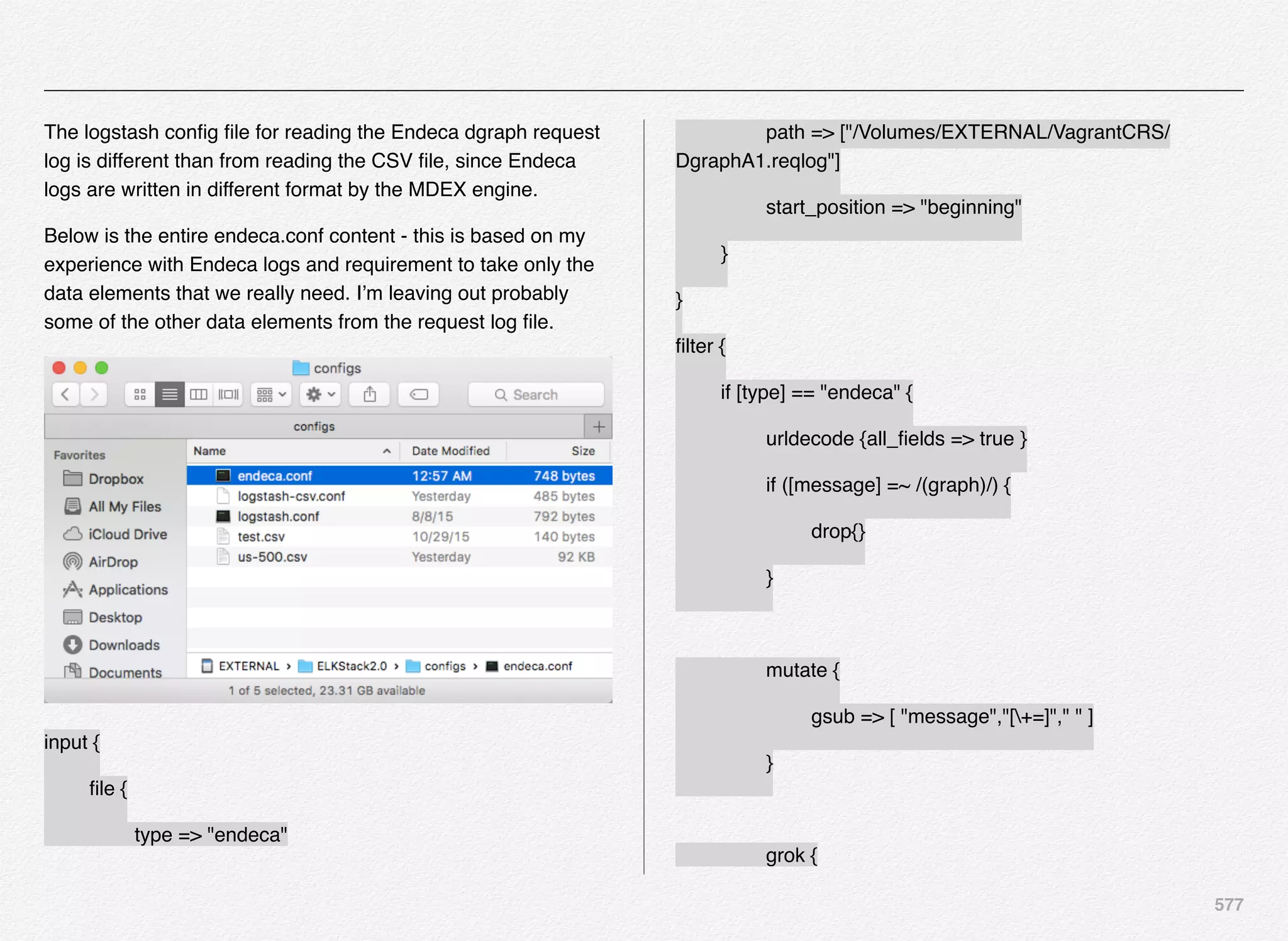 577
The logstash conﬁg ﬁle for reading the Endeca dgraph request
log is different than from reading the CSV ﬁle, since Endeca
logs are written in different format by the MDEX engine.
Below is the entire endeca.conf content - this is based on my
experience with Endeca logs and requirement to take only the
data elements that we really need. I’m leaving out probably
some of the other data elements from the request log ﬁle.
input {
! ﬁle {
! ! type => "endeca"
! ! path => ["/Volumes/EXTERNAL/VagrantCRS/
DgraphA1.reqlog"]
! ! start_position => "beginning"
! }
}
ﬁlter {
! if [type] == "endeca" {
! ! urldecode {all_ﬁelds => true }
! ! if ([message] =~ /(graph)/) {
! ! ! drop{}
! ! }
! ! mutate {
! ! ! gsub => [ "message","[+=]"," " ]
! ! }
! ! grok {
 