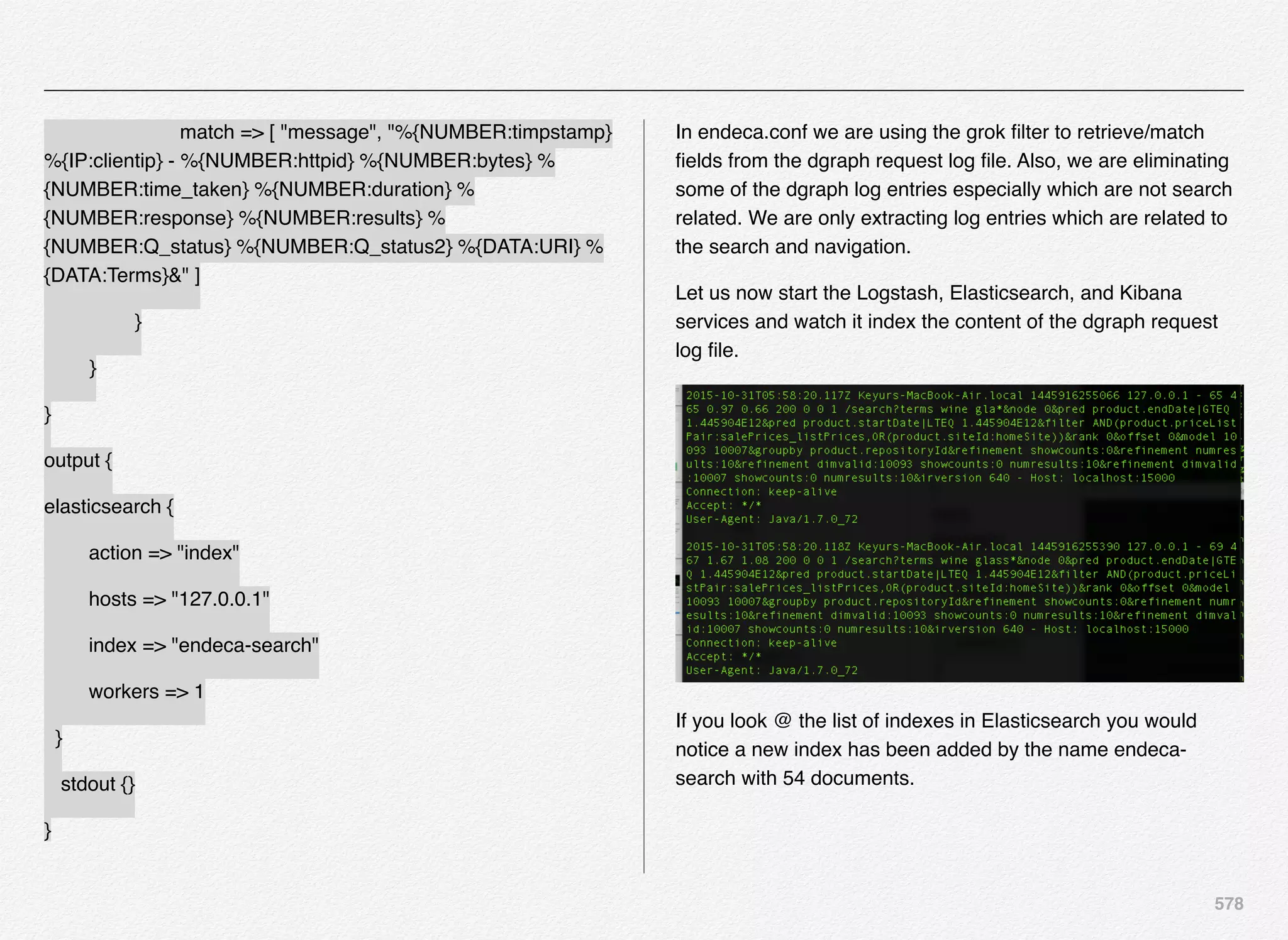 578
! ! ! match => [ "message", "%{NUMBER:timpstamp}
%{IP:clientip} - %{NUMBER:httpid} %{NUMBER:bytes} %
{NUMBER:time_taken} %{NUMBER:duration} %
{NUMBER:response} %{NUMBER:results} %
{NUMBER:Q_status} %{NUMBER:Q_status2} %{DATA:URI} %
{DATA:Terms}&" ]
! ! }
! }
}
output {
elasticsearch {
action => "index"
hosts => "127.0.0.1"
index => "endeca-search"
workers => 1
}
stdout {}
}
In endeca.conf we are using the grok ﬁlter to retrieve/match
ﬁelds from the dgraph request log ﬁle. Also, we are eliminating
some of the dgraph log entries especially which are not search
related. We are only extracting log entries which are related to
the search and navigation.
Let us now start the Logstash, Elasticsearch, and Kibana
services and watch it index the content of the dgraph request
log ﬁle.
If you look @ the list of indexes in Elasticsearch you would
notice a new index has been added by the name endeca-
search with 54 documents.
 