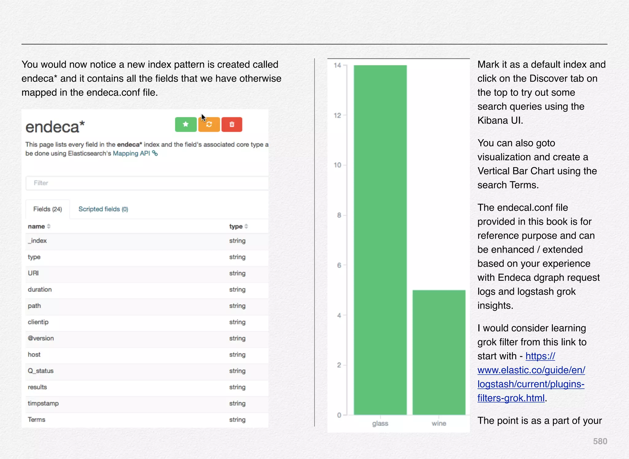 580
You would now notice a new index pattern is created called
endeca* and it contains all the ﬁelds that we have otherwise
mapped in the endeca.conf ﬁle.
Mark it as a default index and
click on the Discover tab on
the top to try out some
search queries using the
Kibana UI.
You can also goto
visualization and create a
Vertical Bar Chart using the
search Terms.
The endecal.conf ﬁle
provided in this book is for
reference purpose and can
be enhanced / extended
based on your experience
with Endeca dgraph request
logs and logstash grok
insights.
I would consider learning
grok ﬁlter from this link to
start with - https://
www.elastic.co/guide/en/
logstash/current/plugins-
ﬁlters-grok.html.
The point is as a part of your
 