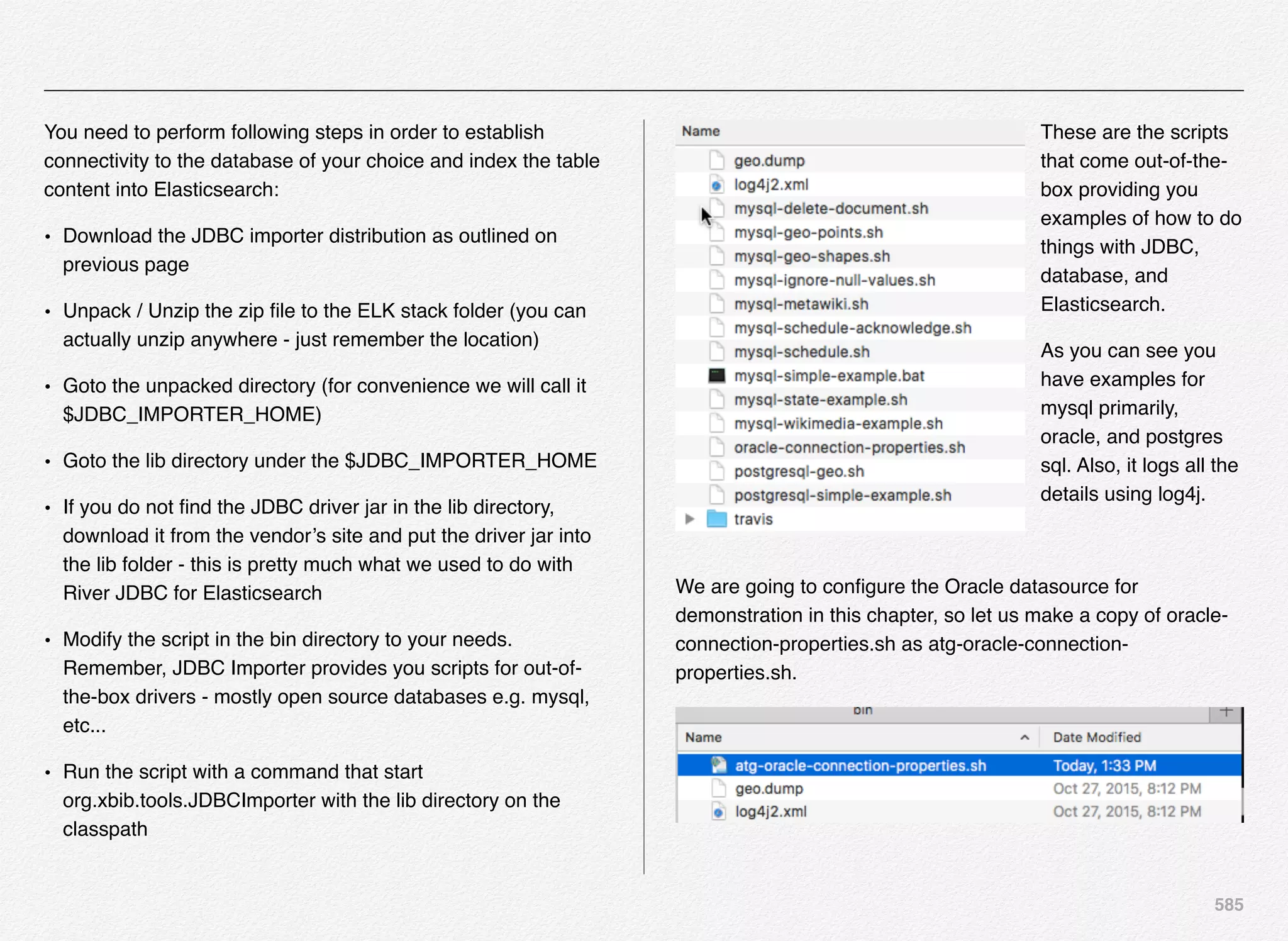 585
You need to perform following steps in order to establish
connectivity to the database of your choice and index the table
content into Elasticsearch:
• Download the JDBC importer distribution as outlined on
previous page
• Unpack / Unzip the zip ﬁle to the ELK stack folder (you can
actually unzip anywhere - just remember the location)
• Goto the unpacked directory (for convenience we will call it
$JDBC_IMPORTER_HOME)
• Goto the lib directory under the $JDBC_IMPORTER_HOME
• If you do not ﬁnd the JDBC driver jar in the lib directory,
download it from the vendor’s site and put the driver jar into
the lib folder - this is pretty much what we used to do with
River JDBC for Elasticsearch
• Modify the script in the bin directory to your needs.
Remember, JDBC Importer provides you scripts for out-of-
the-box drivers - mostly open source databases e.g. mysql,
etc...
• Run the script with a command that start
org.xbib.tools.JDBCImporter with the lib directory on the
classpath
These are the scripts
that come out-of-the-
box providing you
examples of how to do
things with JDBC,
database, and
Elasticsearch.
As you can see you
have examples for
mysql primarily,
oracle, and postgres
sql. Also, it logs all the
details using log4j.
We are going to conﬁgure the Oracle datasource for
demonstration in this chapter, so let us make a copy of oracle-
connection-properties.sh as atg-oracle-connection-
properties.sh.
 