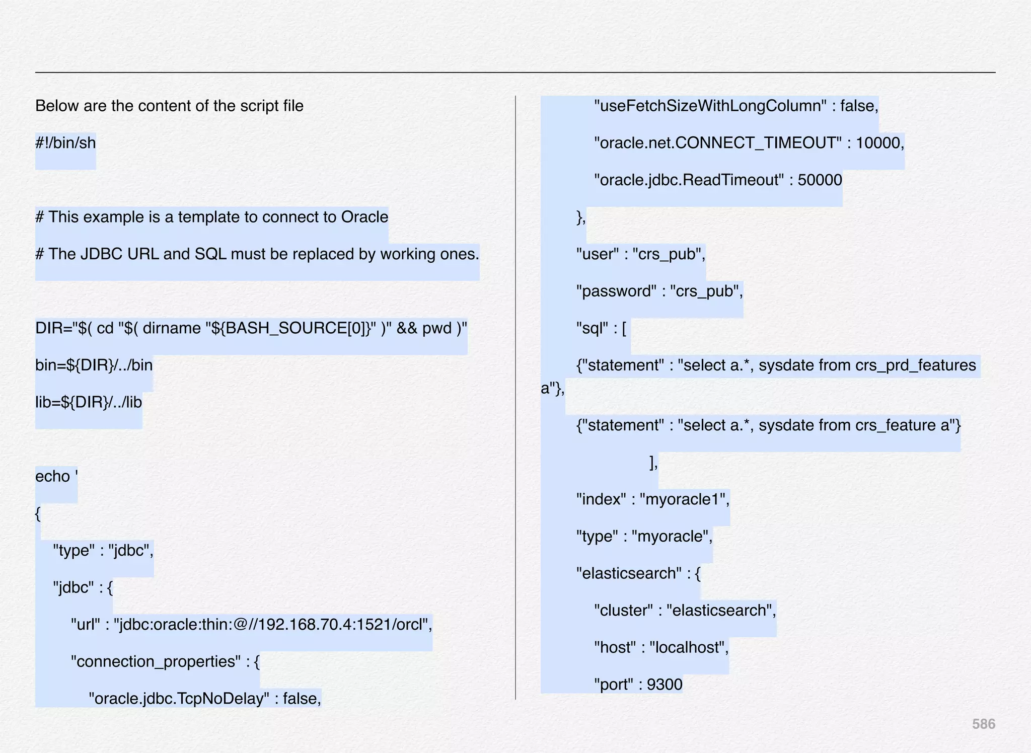 586
Below are the content of the script ﬁle
#!/bin/sh
# This example is a template to connect to Oracle
# The JDBC URL and SQL must be replaced by working ones.
DIR="$( cd "$( dirname "${BASH_SOURCE[0]}" )" && pwd )"
bin=${DIR}/../bin
lib=${DIR}/../lib
echo '
{
"type" : "jdbc",
"jdbc" : {
"url" : "jdbc:oracle:thin:@//192.168.70.4:1521/orcl",
"connection_properties" : {
"oracle.jdbc.TcpNoDelay" : false,
"useFetchSizeWithLongColumn" : false,
"oracle.net.CONNECT_TIMEOUT" : 10000,
"oracle.jdbc.ReadTimeout" : 50000
},
"user" : "crs_pub",
"password" : "crs_pub",
"sql" : [
!{"statement" : "select a.*, sysdate from crs_prd_features
a"},
!{"statement" : "select a.*, sysdate from crs_feature a"}
! ! ! ],
"index" : "myoracle1",
"type" : "myoracle",
"elasticsearch" : {
"cluster" : "elasticsearch",
"host" : "localhost",
"port" : 9300
 