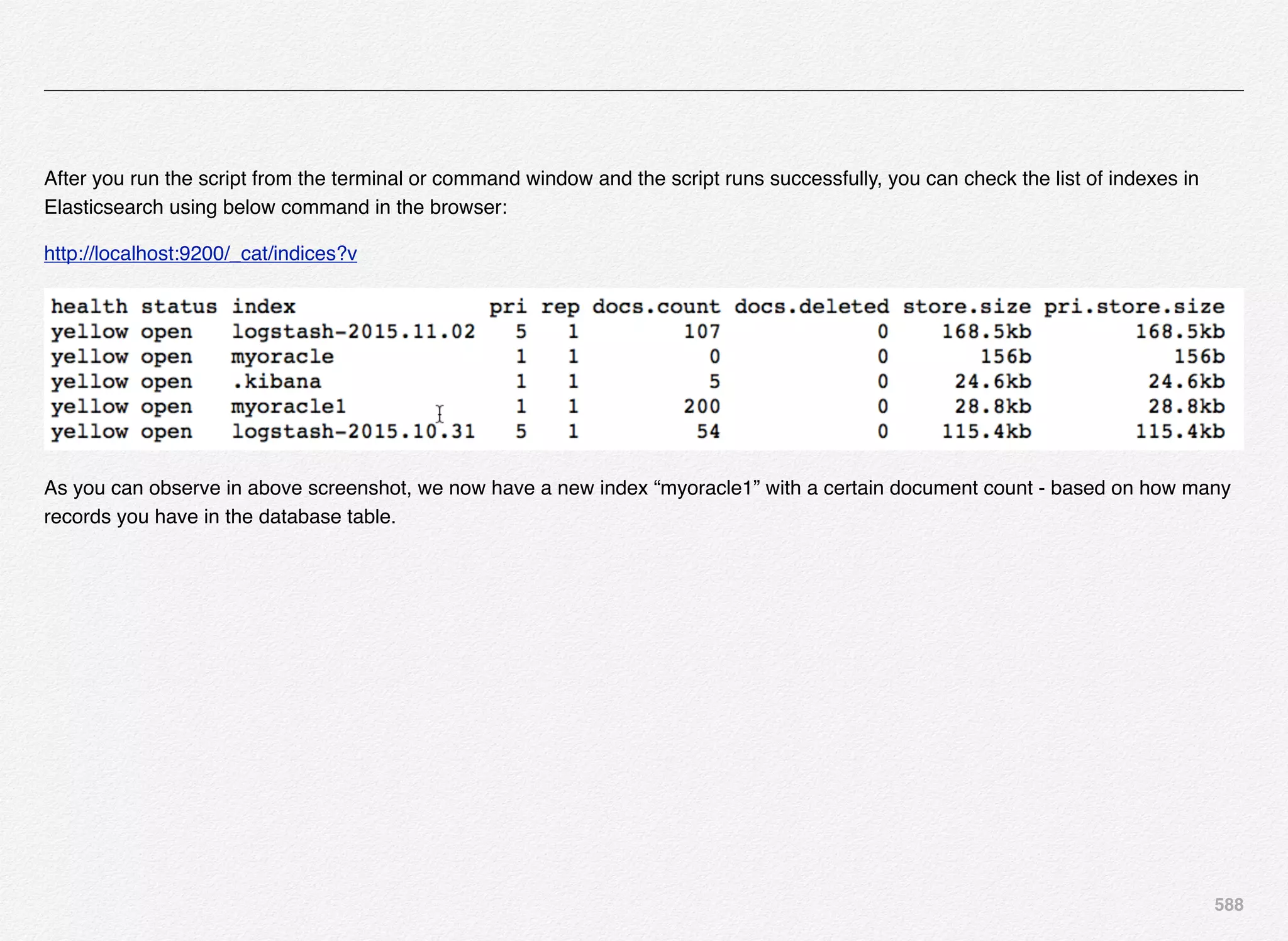 588
After you run the script from the terminal or command window and the script runs successfully, you can check the list of indexes in
Elasticsearch using below command in the browser:
http://localhost:9200/_cat/indices?v
As you can observe in above screenshot, we now have a new index “myoracle1” with a certain document count - based on how many
records you have in the database table.
 