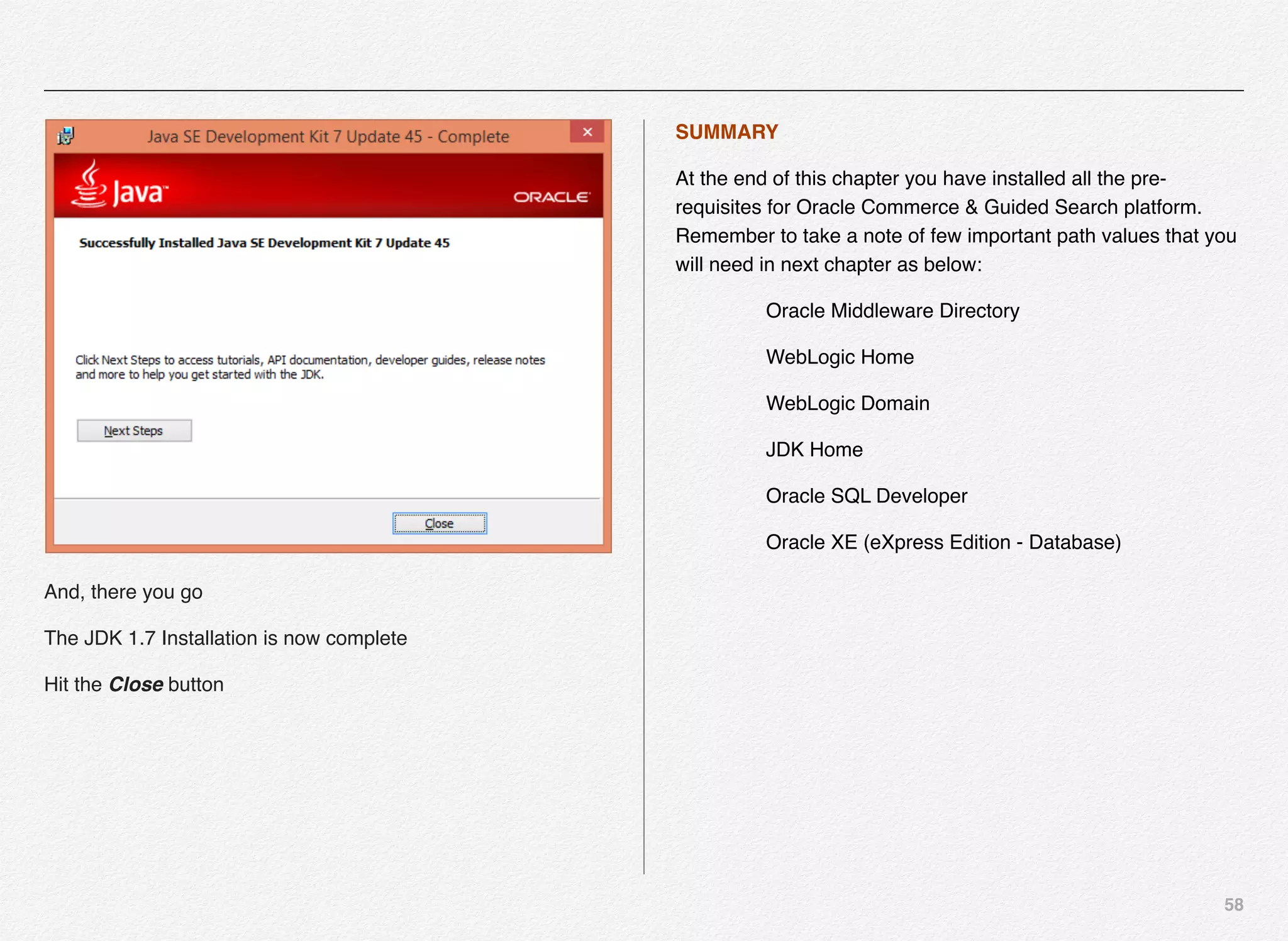 58
And, there you go
The JDK 1.7 Installation is now complete
Hit the Close button
SUMMARY
At the end of this chapter you have installed all the pre-
requisites for Oracle Commerce & Guided Search platform.
Remember to take a note of few important path values that you
will need in next chapter as below:
Oracle Middleware Directory
WebLogic Home
WebLogic Domain
JDK Home
Oracle SQL Developer
Oracle XE (eXpress Edition - Database)
 