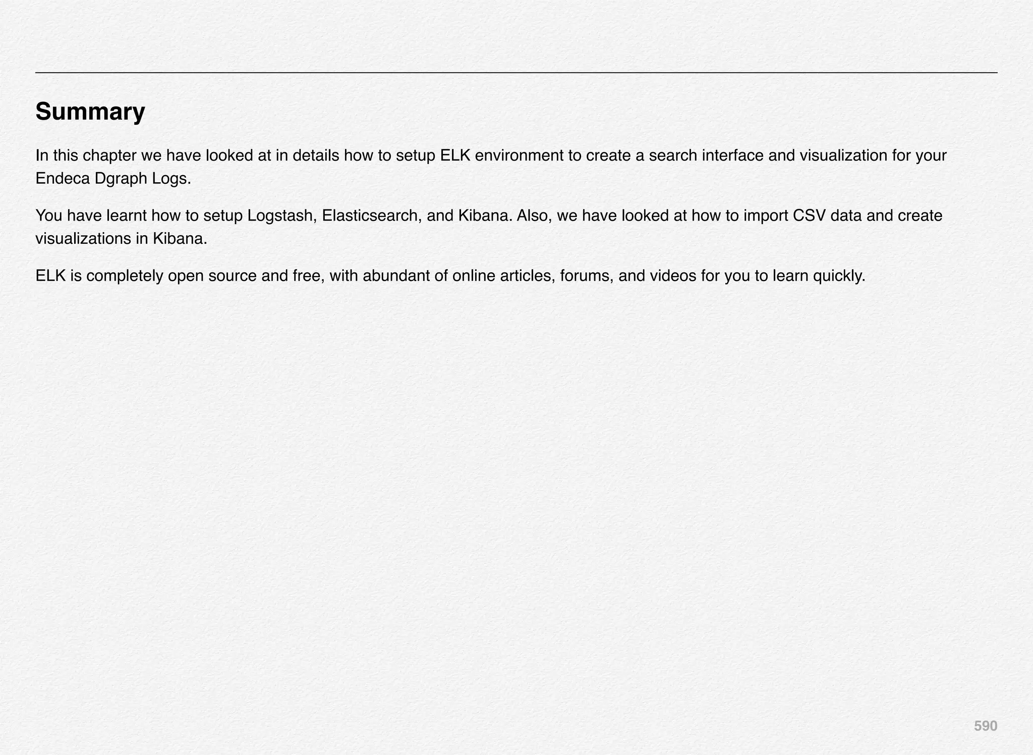 590
Summary
In this chapter we have looked at in details how to setup ELK environment to create a search interface and visualization for your
Endeca Dgraph Logs.
You have learnt how to setup Logstash, Elasticsearch, and Kibana. Also, we have looked at how to import CSV data and create
visualizations in Kibana.
ELK is completely open source and free, with abundant of online articles, forums, and videos for you to learn quickly.
 