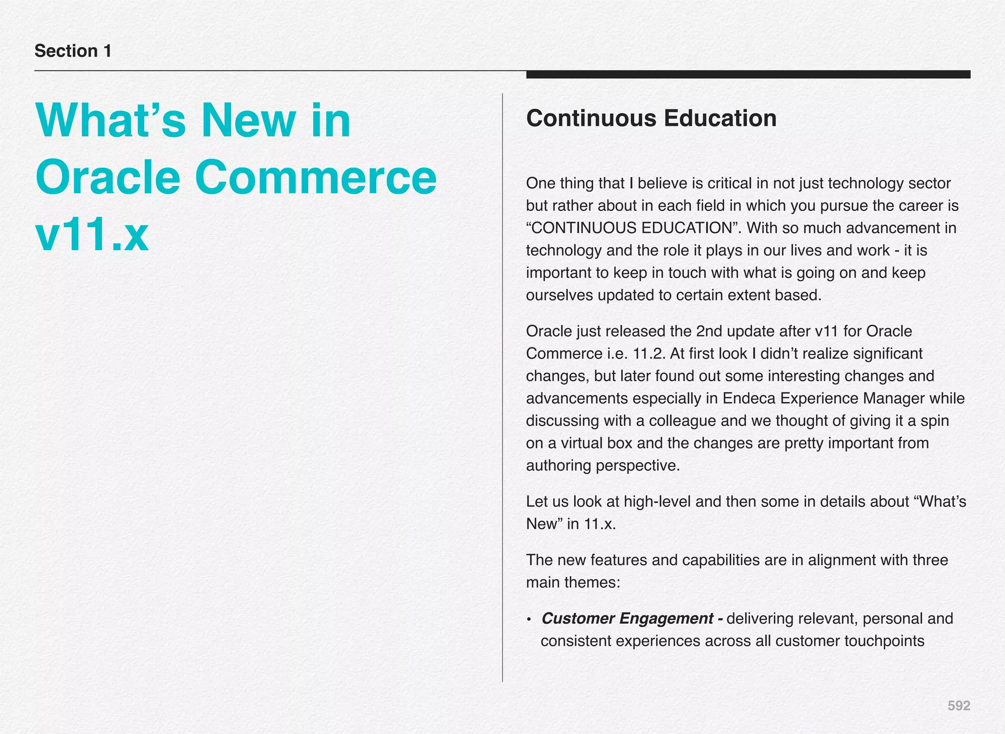 592
Continuous Education
One thing that I believe is critical in not just technology sector
but rather about in each ﬁeld in which you pursue the career is
“CONTINUOUS EDUCATION”. With so much advancement in
technology and the role it plays in our lives and work - it is
important to keep in touch with what is going on and keep
ourselves updated to certain extent based.
Oracle just released the 2nd update after v11 for Oracle
Commerce i.e. 11.2. At ﬁrst look I didn’t realize signiﬁcant
changes, but later found out some interesting changes and
advancements especially in Endeca Experience Manager while
discussing with a colleague and we thought of giving it a spin
on a virtual box and the changes are pretty important from
authoring perspective.
Let us look at high-level and then some in details about “What’s
New” in 11.x.
The new features and capabilities are in alignment with three
main themes:
• Customer Engagement - delivering relevant, personal and
consistent experiences across all customer touchpoints 
Section 1
What’s New in
Oracle Commerce
v11.x
 