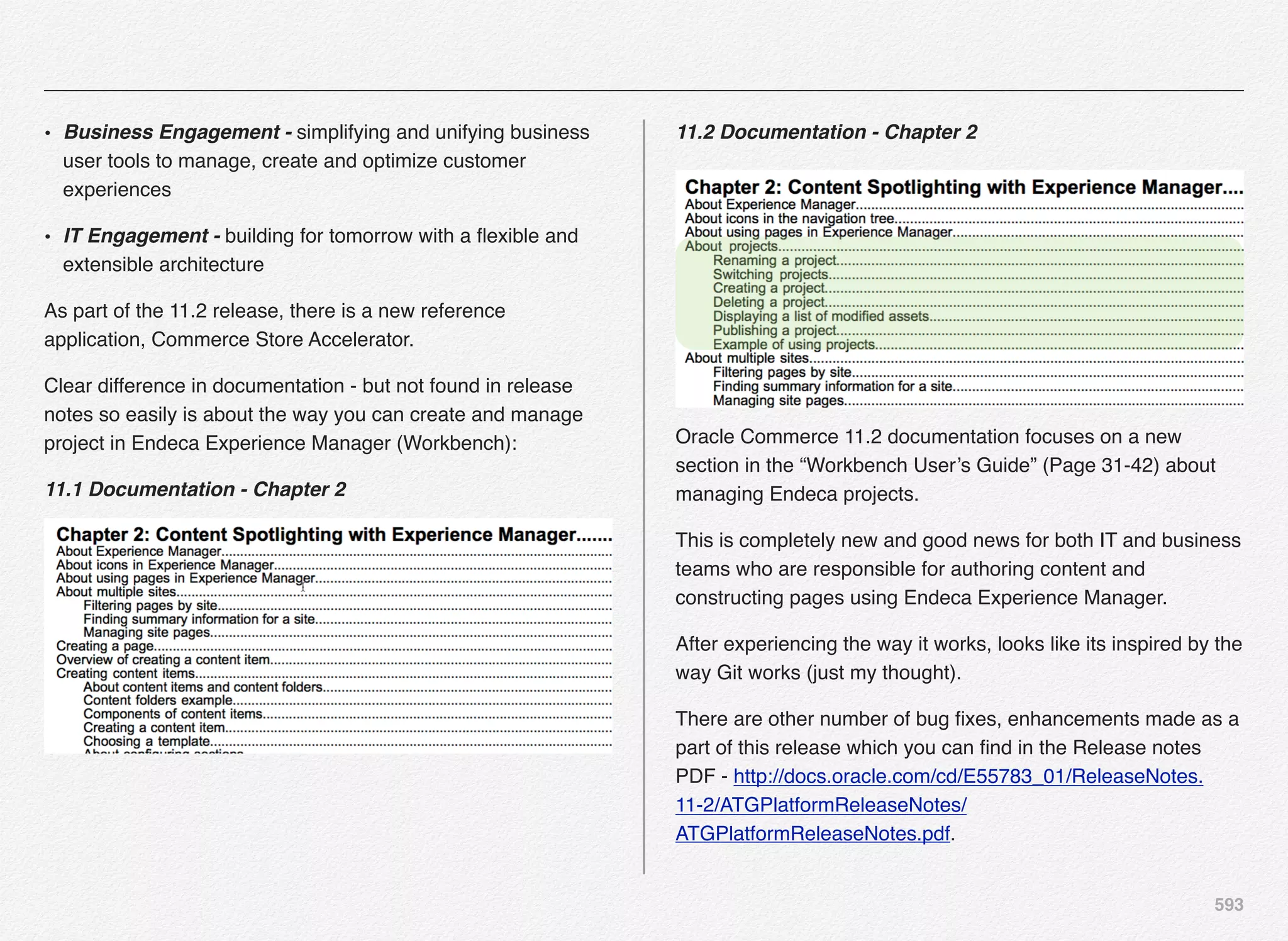 593
• Business Engagement - simplifying and unifying business
user tools to manage, create and optimize customer
experiences 
• IT Engagement - building for tomorrow with a ﬂexible and
extensible architecture 
As part of the 11.2 release, there is a new reference
application, Commerce Store Accelerator.   
Clear difference in documentation - but not found in release
notes so easily is about the way you can create and manage
project in Endeca Experience Manager (Workbench):
11.1 Documentation - Chapter 2
11.2 Documentation - Chapter 2
Oracle Commerce 11.2 documentation focuses on a new
section in the “Workbench User’s Guide” (Page 31-42) about
managing Endeca projects.
This is completely new and good news for both IT and business
teams who are responsible for authoring content and
constructing pages using Endeca Experience Manager.
After experiencing the way it works, looks like its inspired by the
way Git works (just my thought).
There are other number of bug ﬁxes, enhancements made as a
part of this release which you can ﬁnd in the Release notes
PDF - http://docs.oracle.com/cd/E55783_01/ReleaseNotes.
11-2/ATGPlatformReleaseNotes/
ATGPlatformReleaseNotes.pdf.
 