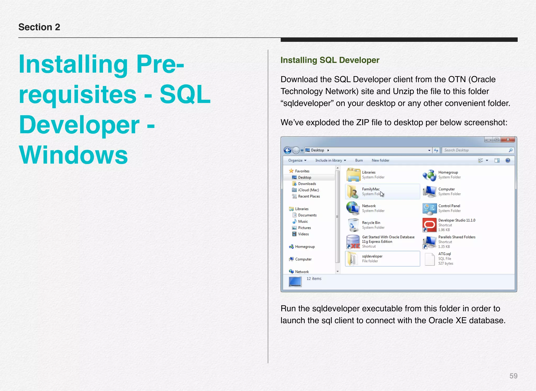 59
Installing SQL Developer
Download the SQL Developer client from the OTN (Oracle
Technology Network) site and Unzip the ﬁle to this folder
“sqldeveloper” on your desktop or any other convenient folder.
We’ve exploded the ZIP ﬁle to desktop per below screenshot:
Run the sqldeveloper executable from this folder in order to
launch the sql client to connect with the Oracle XE database.
Section 2
Installing Pre-
requisites - SQL
Developer -
Windows
 