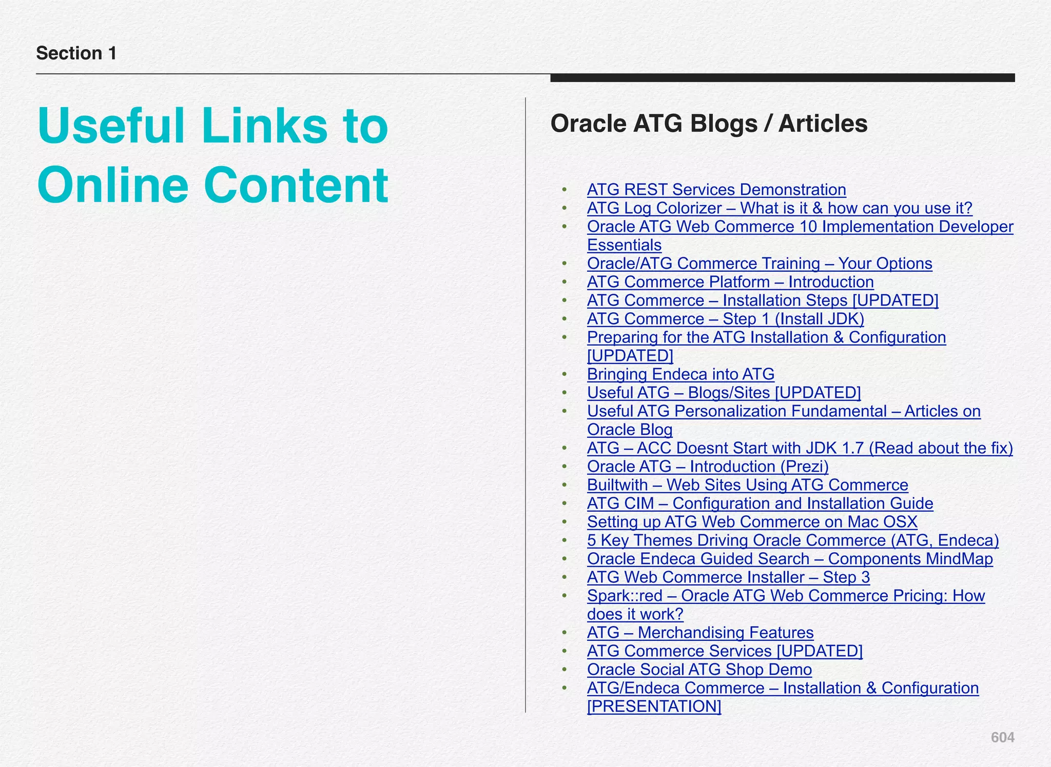 604
Oracle ATG Blogs / Articles
• ATG REST Services Demonstration
• ATG Log Colorizer – What is it & how can you use it?
• Oracle ATG Web Commerce 10 Implementation Developer
Essentials
• Oracle/ATG Commerce Training – Your Options
• ATG Commerce Platform – Introduction
• ATG Commerce – Installation Steps [UPDATED]
• ATG Commerce – Step 1 (Install JDK)
• Preparing for the ATG Installation & Configuration
[UPDATED]
• Bringing Endeca into ATG
• Useful ATG – Blogs/Sites [UPDATED]
• Useful ATG Personalization Fundamental – Articles on
Oracle Blog
• ATG – ACC Doesnt Start with JDK 1.7 (Read about the fix)
• Oracle ATG – Introduction (Prezi)
• Builtwith – Web Sites Using ATG Commerce
• ATG CIM – Configuration and Installation Guide
• Setting up ATG Web Commerce on Mac OSX
• 5 Key Themes Driving Oracle Commerce (ATG, Endeca)
• Oracle Endeca Guided Search – Components MindMap
• ATG Web Commerce Installer – Step 3
• Spark::red – Oracle ATG Web Commerce Pricing: How
does it work?
• ATG – Merchandising Features
• ATG Commerce Services [UPDATED]
• Oracle Social ATG Shop Demo
• ATG/Endeca Commerce – Installation & Configuration
[PRESENTATION]
Section 1
Useful Links to
Online Content
 