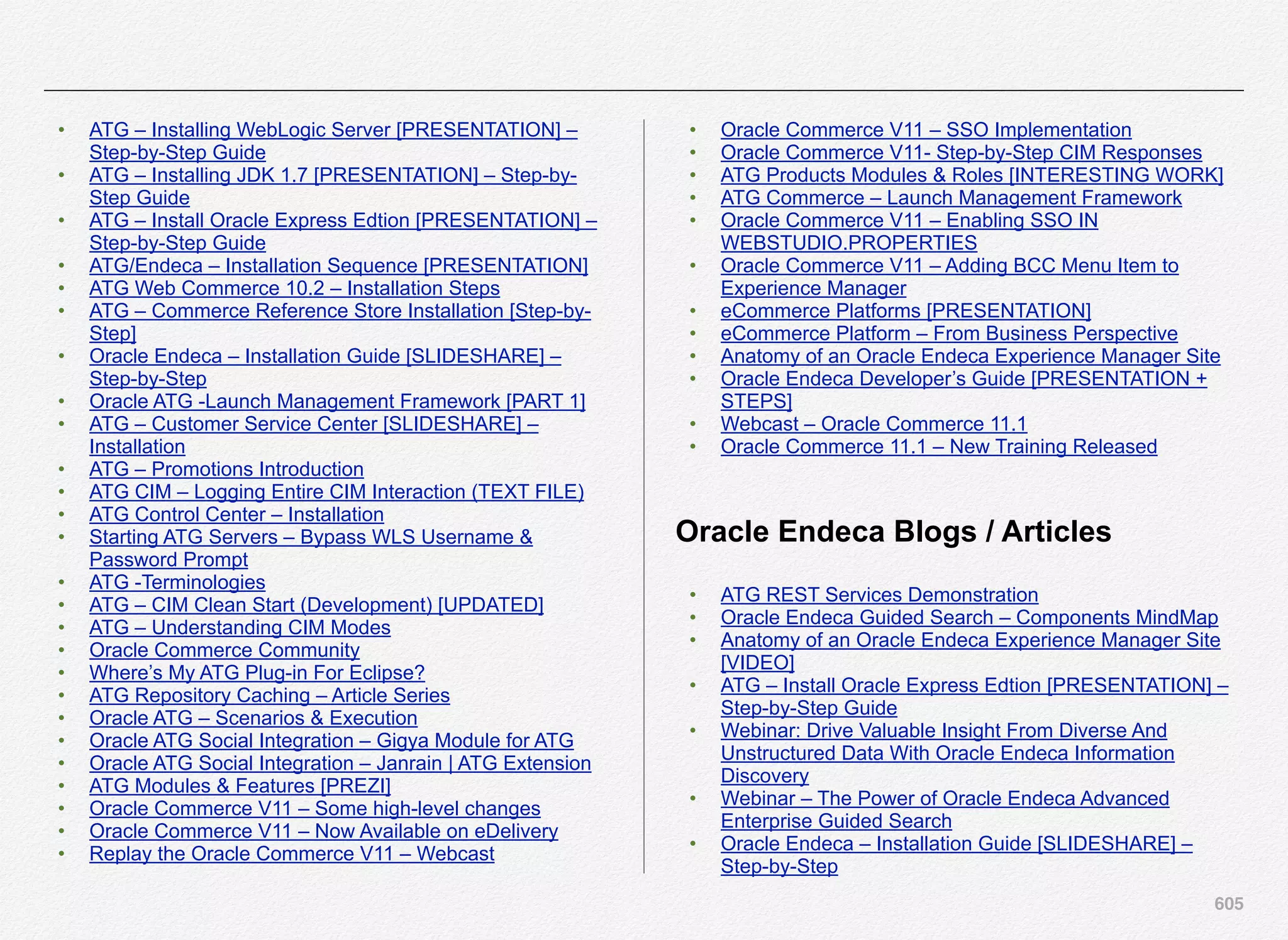 605
• ATG – Installing WebLogic Server [PRESENTATION] –
Step-by-Step Guide
• ATG – Installing JDK 1.7 [PRESENTATION] – Step-by-
Step Guide
• ATG – Install Oracle Express Edtion [PRESENTATION] –
Step-by-Step Guide
• ATG/Endeca – Installation Sequence [PRESENTATION]
• ATG Web Commerce 10.2 – Installation Steps
• ATG – Commerce Reference Store Installation [Step-by-
Step]
• Oracle Endeca – Installation Guide [SLIDESHARE] –
Step-by-Step
• Oracle ATG -Launch Management Framework [PART 1]
• ATG – Customer Service Center [SLIDESHARE] –
Installation
• ATG – Promotions Introduction
• ATG CIM – Logging Entire CIM Interaction (TEXT FILE)
• ATG Control Center – Installation
• Starting ATG Servers – Bypass WLS Username &
Password Prompt
• ATG -Terminologies
• ATG – CIM Clean Start (Development) [UPDATED]
• ATG – Understanding CIM Modes
• Oracle Commerce Community
• Where’s My ATG Plug-in For Eclipse?
• ATG Repository Caching – Article Series
• Oracle ATG – Scenarios & Execution
• Oracle ATG Social Integration – Gigya Module for ATG
• Oracle ATG Social Integration – Janrain | ATG Extension
• ATG Modules & Features [PREZI]
• Oracle Commerce V11 – Some high-level changes
• Oracle Commerce V11 – Now Available on eDelivery
• Replay the Oracle Commerce V11 – Webcast
• Oracle Commerce V11 – SSO Implementation
• Oracle Commerce V11- Step-by-Step CIM Responses
• ATG Products Modules & Roles [INTERESTING WORK]
• ATG Commerce – Launch Management Framework
• Oracle Commerce V11 – Enabling SSO IN
WEBSTUDIO.PROPERTIES
• Oracle Commerce V11 – Adding BCC Menu Item to
Experience Manager
• eCommerce Platforms [PRESENTATION]
• eCommerce Platform – From Business Perspective
• Anatomy of an Oracle Endeca Experience Manager Site
• Oracle Endeca Developer’s Guide [PRESENTATION +
STEPS]
• Webcast – Oracle Commerce 11.1
• Oracle Commerce 11.1 – New Training Released
Oracle Endeca Blogs / Articles
• ATG REST Services Demonstration
• Oracle Endeca Guided Search – Components MindMap
• Anatomy of an Oracle Endeca Experience Manager Site
[VIDEO]
• ATG – Install Oracle Express Edtion [PRESENTATION] –
Step-by-Step Guide
• Webinar: Drive Valuable Insight From Diverse And
Unstructured Data With Oracle Endeca Information
Discovery
• Webinar – The Power of Oracle Endeca Advanced
Enterprise Guided Search
• Oracle Endeca – Installation Guide [SLIDESHARE] –
Step-by-Step
 