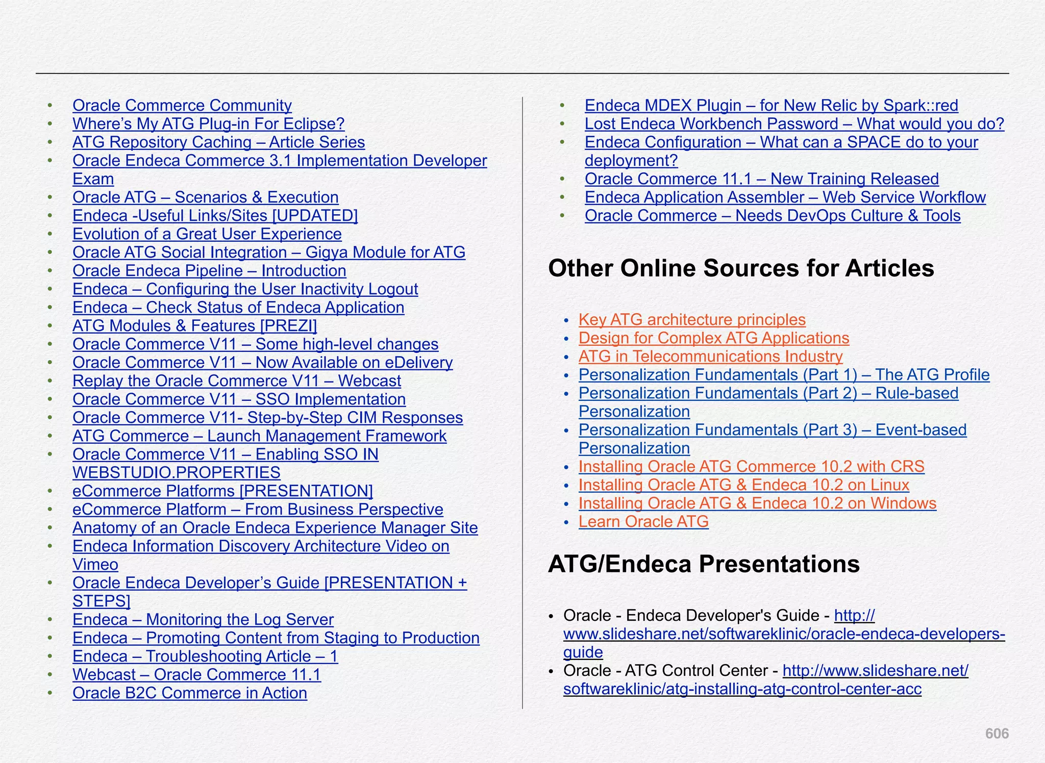 606
• Oracle Commerce Community
• Where’s My ATG Plug-in For Eclipse?
• ATG Repository Caching – Article Series
• Oracle Endeca Commerce 3.1 Implementation Developer
Exam
• Oracle ATG – Scenarios & Execution
• Endeca -Useful Links/Sites [UPDATED]
• Evolution of a Great User Experience
• Oracle ATG Social Integration – Gigya Module for ATG
• Oracle Endeca Pipeline – Introduction
• Endeca – Configuring the User Inactivity Logout
• Endeca – Check Status of Endeca Application
• ATG Modules & Features [PREZI]
• Oracle Commerce V11 – Some high-level changes
• Oracle Commerce V11 – Now Available on eDelivery
• Replay the Oracle Commerce V11 – Webcast
• Oracle Commerce V11 – SSO Implementation
• Oracle Commerce V11- Step-by-Step CIM Responses
• ATG Commerce – Launch Management Framework
• Oracle Commerce V11 – Enabling SSO IN
WEBSTUDIO.PROPERTIES
• eCommerce Platforms [PRESENTATION]
• eCommerce Platform – From Business Perspective
• Anatomy of an Oracle Endeca Experience Manager Site
• Endeca Information Discovery Architecture Video on
Vimeo
• Oracle Endeca Developer’s Guide [PRESENTATION +
STEPS]
• Endeca – Monitoring the Log Server
• Endeca – Promoting Content from Staging to Production
• Endeca – Troubleshooting Article – 1
• Webcast – Oracle Commerce 11.1
• Oracle B2C Commerce in Action
• Endeca MDEX Plugin – for New Relic by Spark::red
• Lost Endeca Workbench Password – What would you do?
• Endeca Configuration – What can a SPACE do to your
deployment?
• Oracle Commerce 11.1 – New Training Released
• Endeca Application Assembler – Web Service Workflow
• Oracle Commerce – Needs DevOps Culture & Tools
Other Online Sources for Articles
• Key ATG architecture principles
• Design for Complex ATG Applications
• ATG in Telecommunications Industry
• Personalization Fundamentals (Part 1) – The ATG Profile
• Personalization Fundamentals (Part 2) – Rule-based
Personalization
• Personalization Fundamentals (Part 3) – Event-based
Personalization
• Installing Oracle ATG Commerce 10.2 with CRS
• Installing Oracle ATG & Endeca 10.2 on Linux
• Installing Oracle ATG & Endeca 10.2 on Windows
• Learn Oracle ATG
ATG/Endeca Presentations
• Oracle - Endeca Developer's Guide - http://
www.slideshare.net/softwareklinic/oracle-endeca-developers-
guide
• Oracle - ATG Control Center - http://www.slideshare.net/
softwareklinic/atg-installing-atg-control-center-acc
 