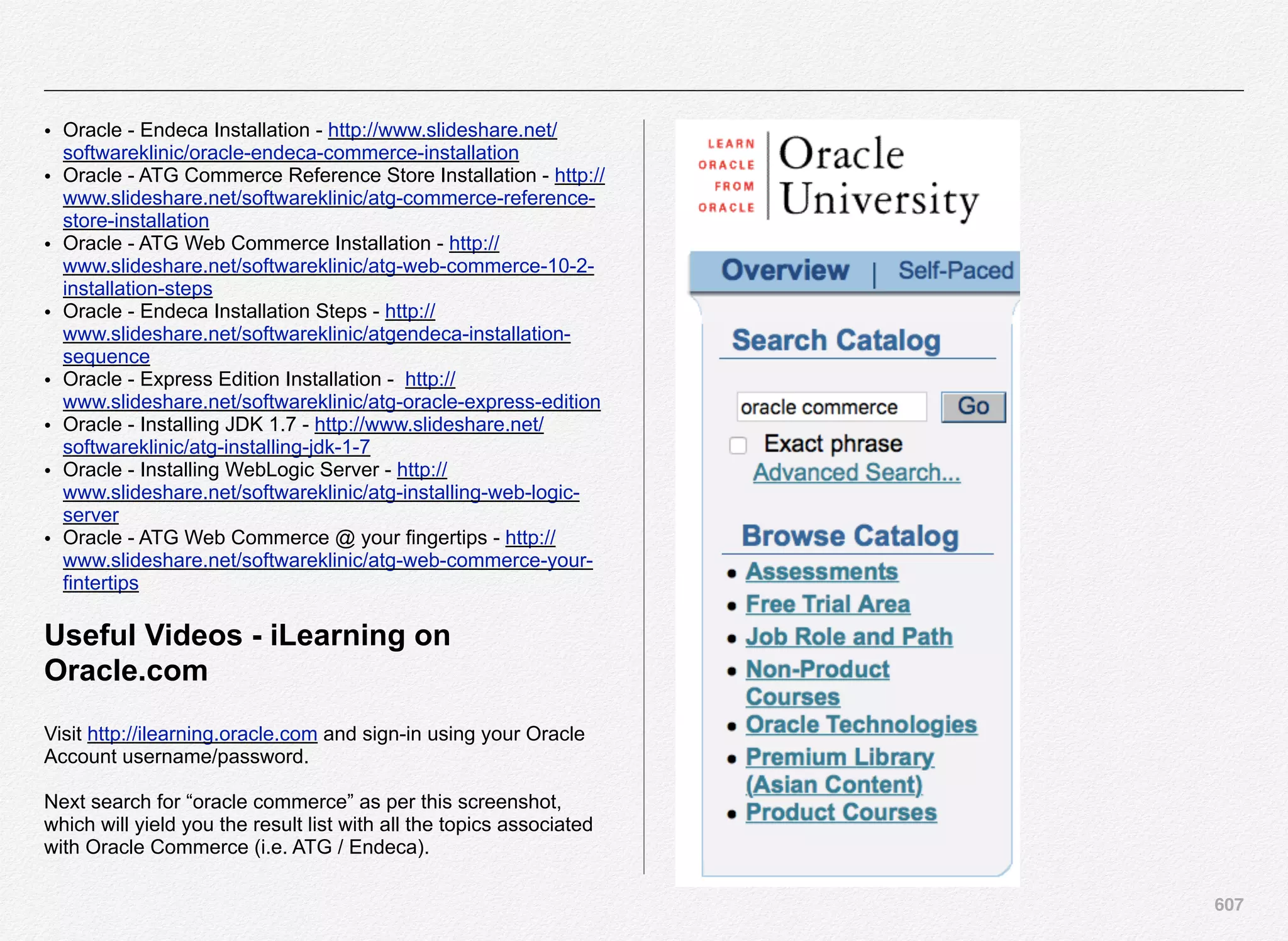 607
• Oracle - Endeca Installation - http://www.slideshare.net/
softwareklinic/oracle-endeca-commerce-installation
• Oracle - ATG Commerce Reference Store Installation - http://
www.slideshare.net/softwareklinic/atg-commerce-reference-
store-installation
• Oracle - ATG Web Commerce Installation - http://
www.slideshare.net/softwareklinic/atg-web-commerce-10-2-
installation-steps
• Oracle - Endeca Installation Steps - http://
www.slideshare.net/softwareklinic/atgendeca-installation-
sequence
• Oracle - Express Edition Installation - http://
www.slideshare.net/softwareklinic/atg-oracle-express-edition
• Oracle - Installing JDK 1.7 - http://www.slideshare.net/
softwareklinic/atg-installing-jdk-1-7
• Oracle - Installing WebLogic Server - http://
www.slideshare.net/softwareklinic/atg-installing-web-logic-
server
• Oracle - ATG Web Commerce @ your fingertips - http://
www.slideshare.net/softwareklinic/atg-web-commerce-your-
fintertips
Useful Videos - iLearning on
Oracle.com
Visit http://ilearning.oracle.com and sign-in using your Oracle
Account username/password.
Next search for “oracle commerce” as per this screenshot,
which will yield you the result list with all the topics associated
with Oracle Commerce (i.e. ATG / Endeca).
 