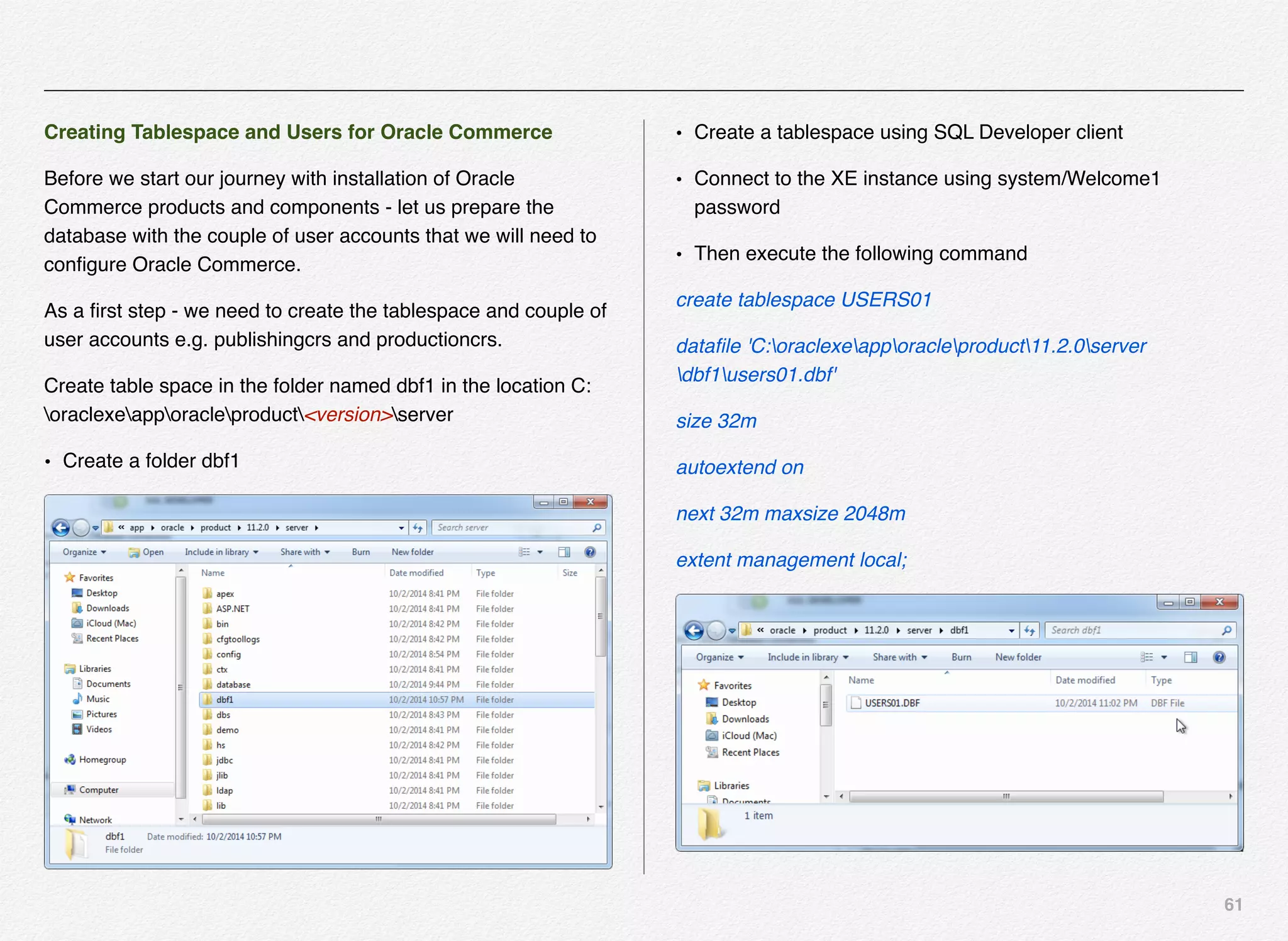 61
Creating Tablespace and Users for Oracle Commerce
Before we start our journey with installation of Oracle
Commerce products and components - let us prepare the
database with the couple of user accounts that we will need to
conﬁgure Oracle Commerce.
As a ﬁrst step - we need to create the tablespace and couple of
user accounts e.g. publishingcrs and productioncrs.
Create table space in the folder named dbf1 in the location C:
oraclexeapporacleproduct<version>server
• Create a folder dbf1
• Create a tablespace using SQL Developer client
• Connect to the XE instance using system/Welcome1
password
• Then execute the following command
create tablespace USERS01
dataﬁle 'C:oraclexeapporacleproduct11.2.0server
dbf1users01.dbf'
size 32m
autoextend on
next 32m maxsize 2048m
extent management local;
 