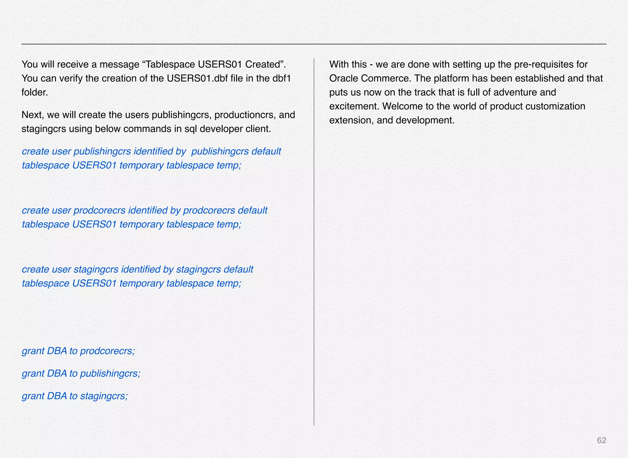 62
You will receive a message “Tablespace USERS01 Created”.
You can verify the creation of the USERS01.dbf ﬁle in the dbf1
folder.
Next, we will create the users publishingcrs, productioncrs, and
stagingcrs using below commands in sql developer client.
create user publishingcrs identiﬁed by publishingcrs default
tablespace USERS01 temporary tablespace temp;
create user prodcorecrs identiﬁed by prodcorecrs default
tablespace USERS01 temporary tablespace temp;
create user stagingcrs identiﬁed by stagingcrs default
tablespace USERS01 temporary tablespace temp;
grant DBA to prodcorecrs;
grant DBA to publishingcrs;
grant DBA to stagingcrs;
With this - we are done with setting up the pre-requisites for
Oracle Commerce. The platform has been established and that
puts us now on the track that is full of adventure and
excitement. Welcome to the world of product customization
extension, and development.
 