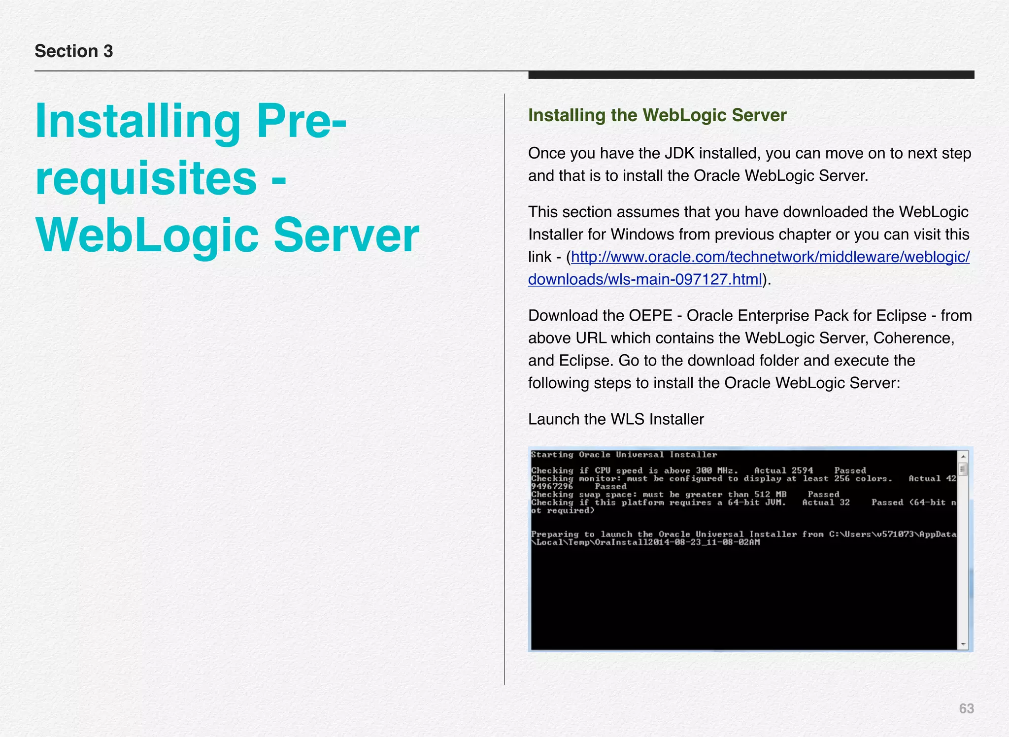 63
Installing the WebLogic Server
Once you have the JDK installed, you can move on to next step
and that is to install the Oracle WebLogic Server.
This section assumes that you have downloaded the WebLogic
Installer for Windows from previous chapter or you can visit this
link - (http://www.oracle.com/technetwork/middleware/weblogic/
downloads/wls-main-097127.html).
Download the OEPE - Oracle Enterprise Pack for Eclipse - from
above URL which contains the WebLogic Server, Coherence,
and Eclipse. Go to the download folder and execute the
following steps to install the Oracle WebLogic Server:
Launch the WLS Installer
Section 3
Installing Pre-
requisites -
WebLogic Server
 
