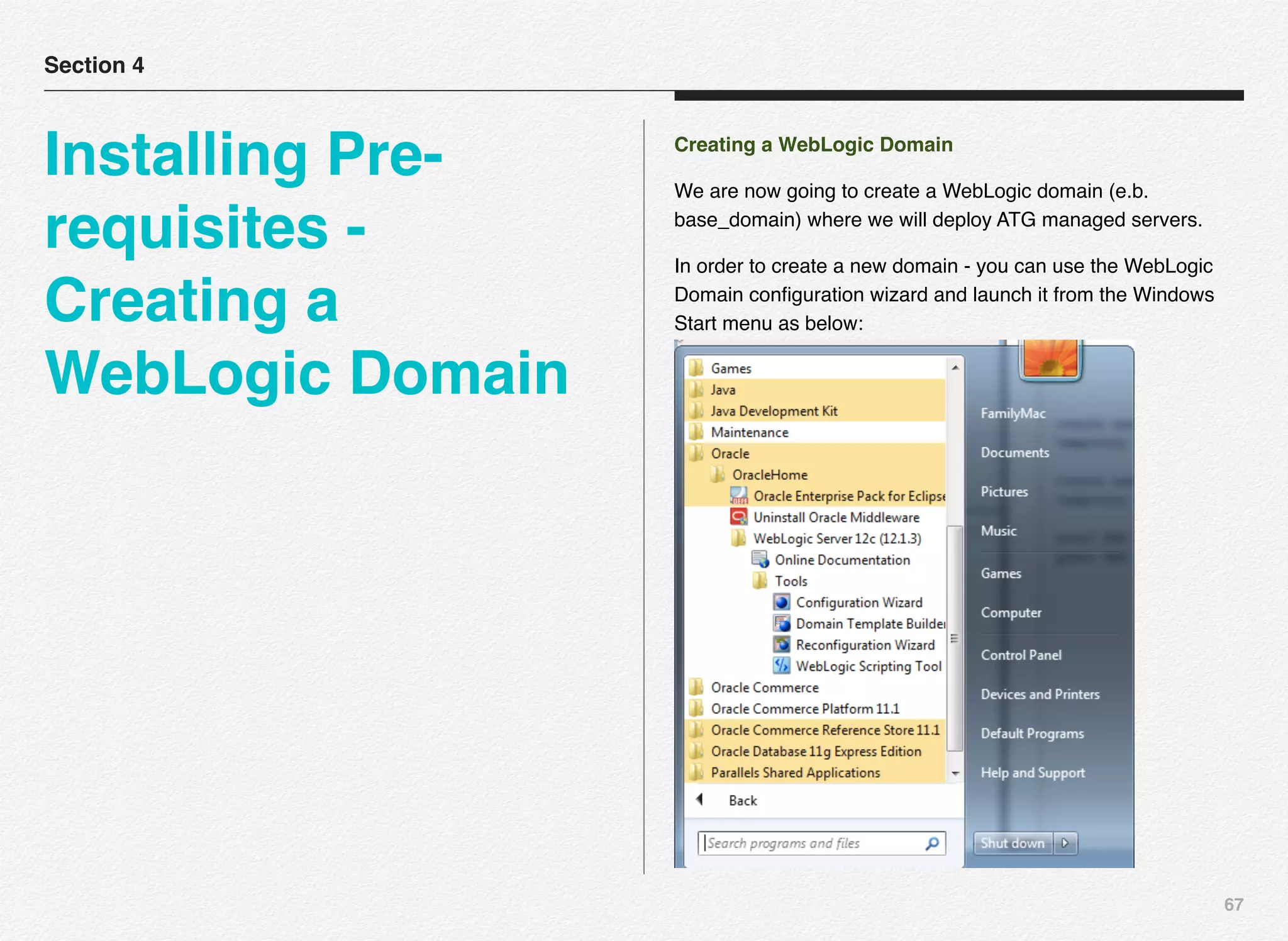67
Creating a WebLogic Domain
We are now going to create a WebLogic domain (e.b.
base_domain) where we will deploy ATG managed servers.
In order to create a new domain - you can use the WebLogic
Domain conﬁguration wizard and launch it from the Windows
Start menu as below:
Section 4
Installing Pre-
requisites -
Creating a
WebLogic Domain
 