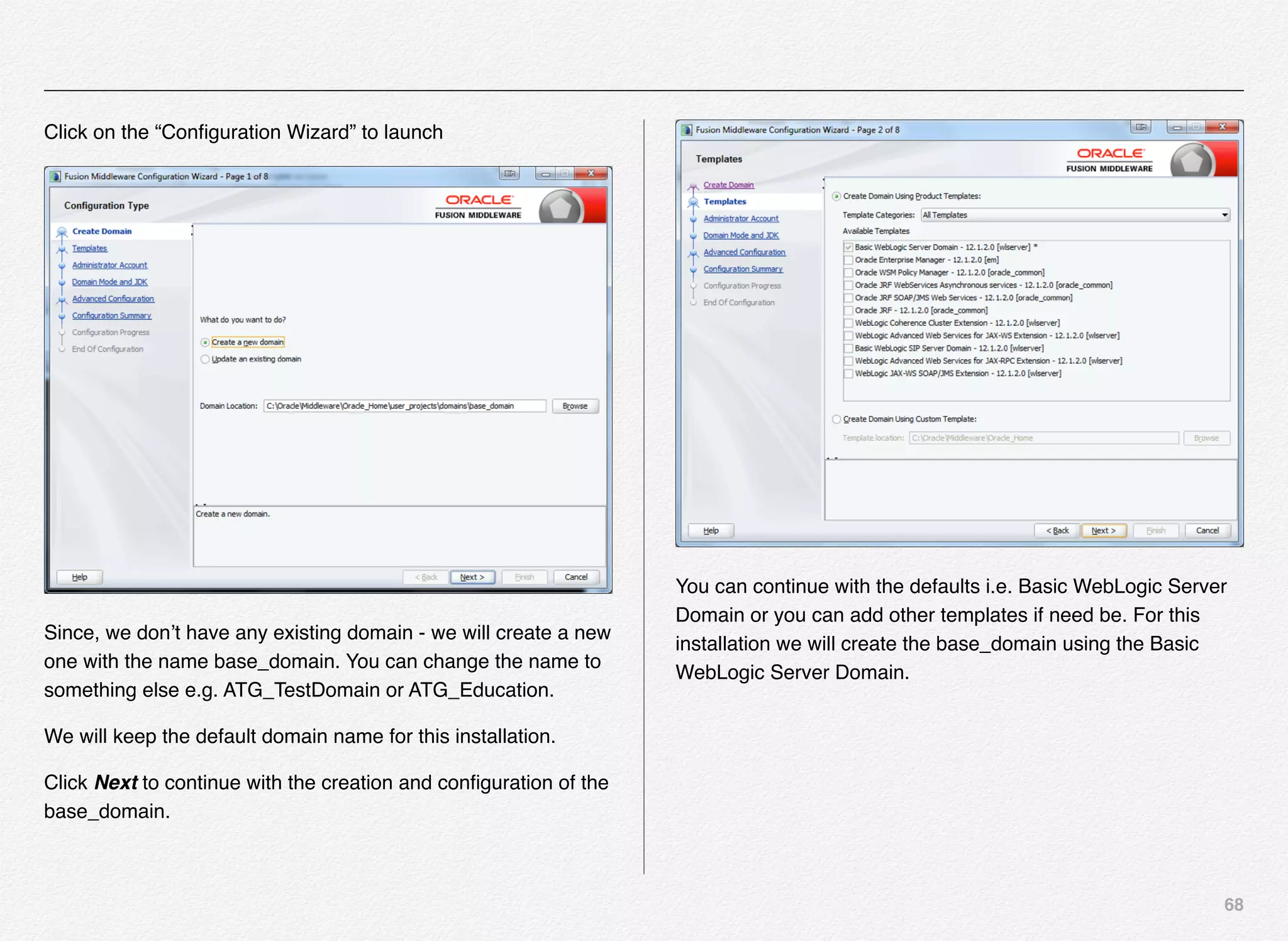 68
Click on the “Conﬁguration Wizard” to launch
Since, we don’t have any existing domain - we will create a new
one with the name base_domain. You can change the name to
something else e.g. ATG_TestDomain or ATG_Education.
We will keep the default domain name for this installation.
Click Next to continue with the creation and conﬁguration of the
base_domain.
You can continue with the defaults i.e. Basic WebLogic Server
Domain or you can add other templates if need be. For this
installation we will create the base_domain using the Basic
WebLogic Server Domain.
 