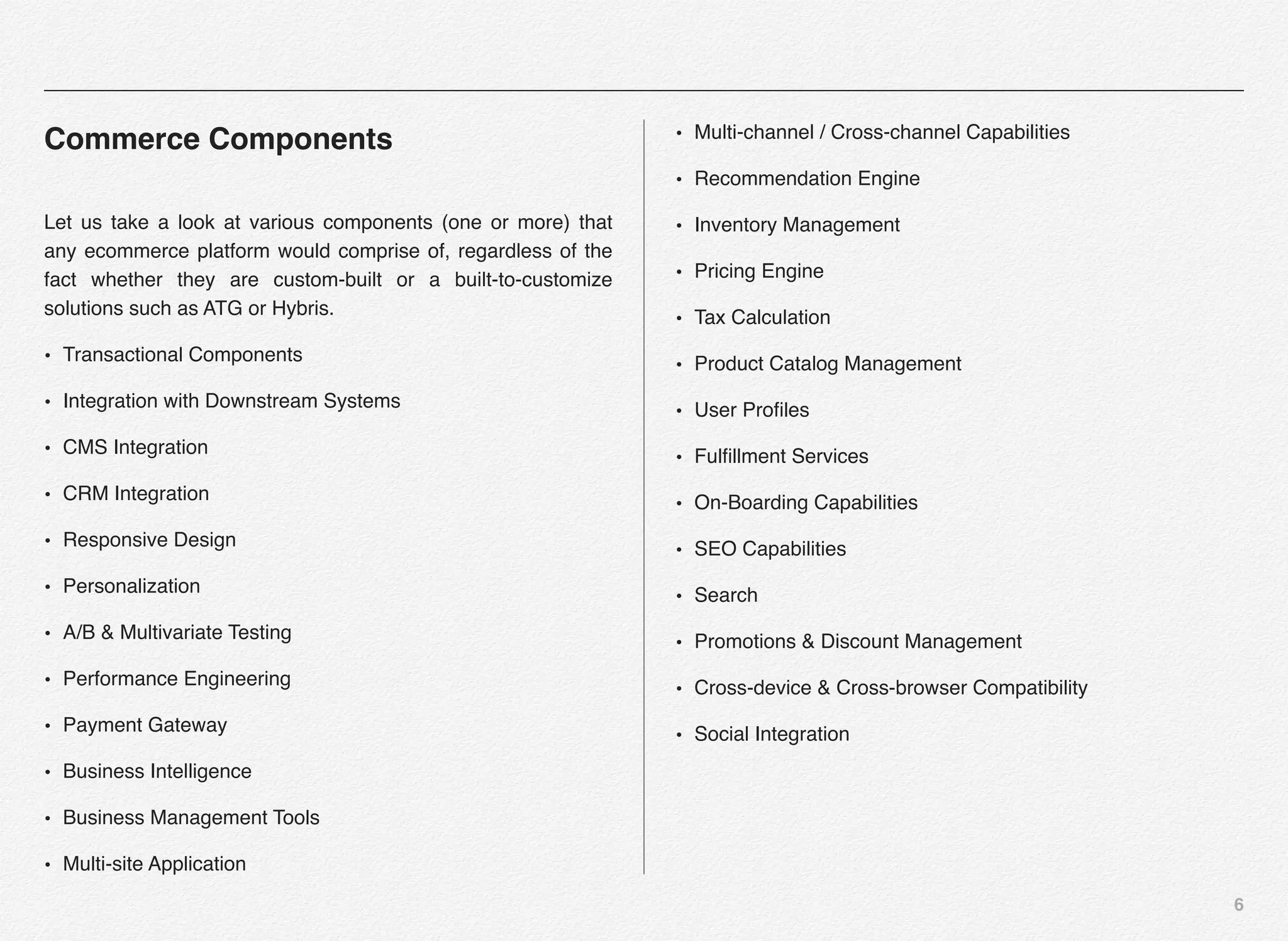 6
Commerce Components
Let us take a look at various components (one or more) that
any ecommerce platform would comprise of, regardless of the
fact whether they are custom-built or a built-to-customize
solutions such as ATG or Hybris.
• Transactional Components
• Integration with Downstream Systems
• CMS Integration
• CRM Integration
• Responsive Design
• Personalization
• A/B & Multivariate Testing
• Performance Engineering
• Payment Gateway
• Business Intelligence
• Business Management Tools
• Multi-site Application
• Multi-channel / Cross-channel Capabilities
• Recommendation Engine
• Inventory Management
• Pricing Engine
• Tax Calculation
• Product Catalog Management
• User Proﬁles
• Fulﬁllment Services
• On-Boarding Capabilities
• SEO Capabilities
• Search
• Promotions & Discount Management
• Cross-device & Cross-browser Compatibility
• Social Integration
 