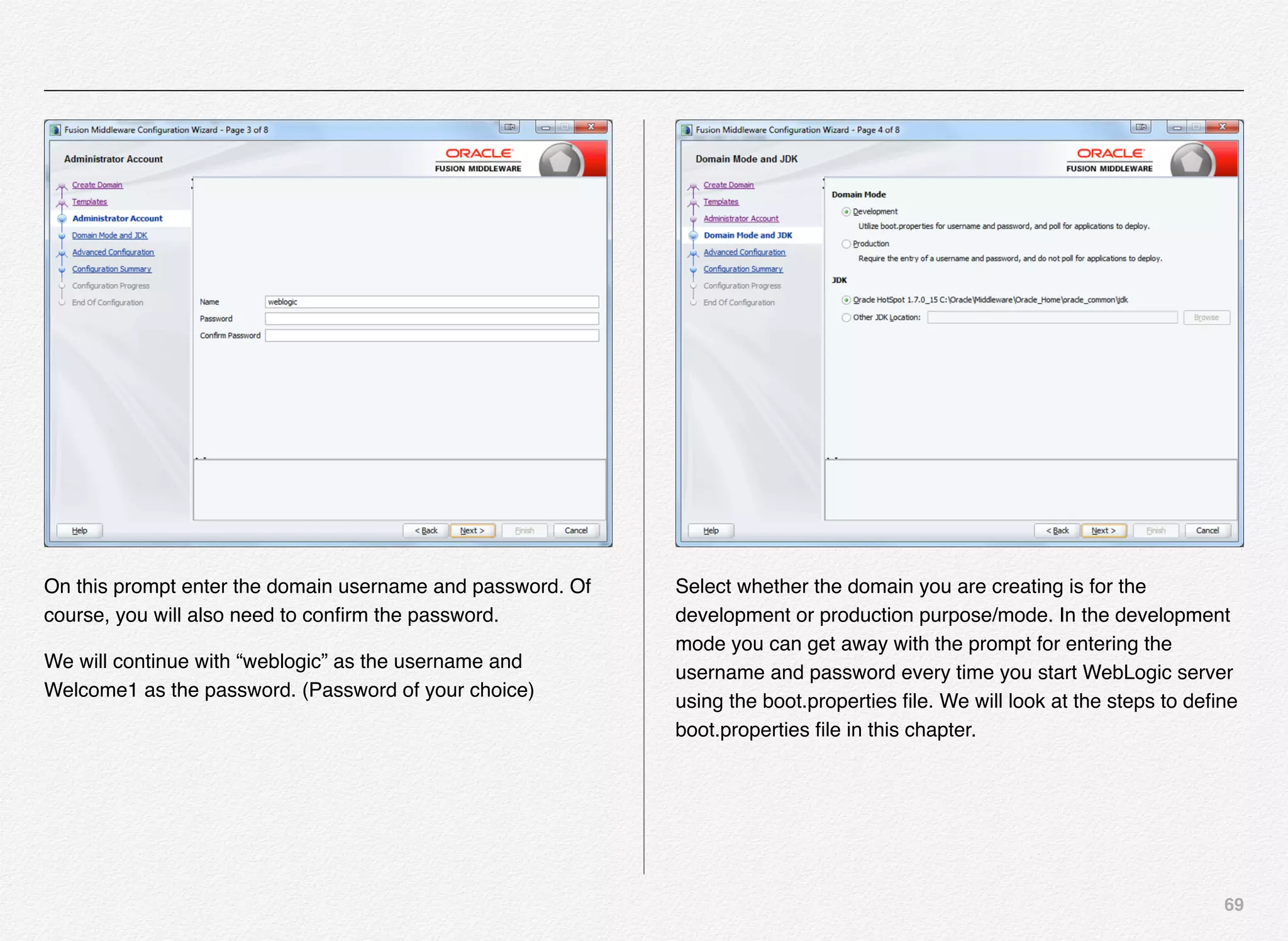 69
On this prompt enter the domain username and password. Of
course, you will also need to conﬁrm the password.
We will continue with “weblogic” as the username and
Welcome1 as the password. (Password of your choice)
Select whether the domain you are creating is for the
development or production purpose/mode. In the development
mode you can get away with the prompt for entering the
username and password every time you start WebLogic server
using the boot.properties ﬁle. We will look at the steps to deﬁne
boot.properties ﬁle in this chapter.
 
