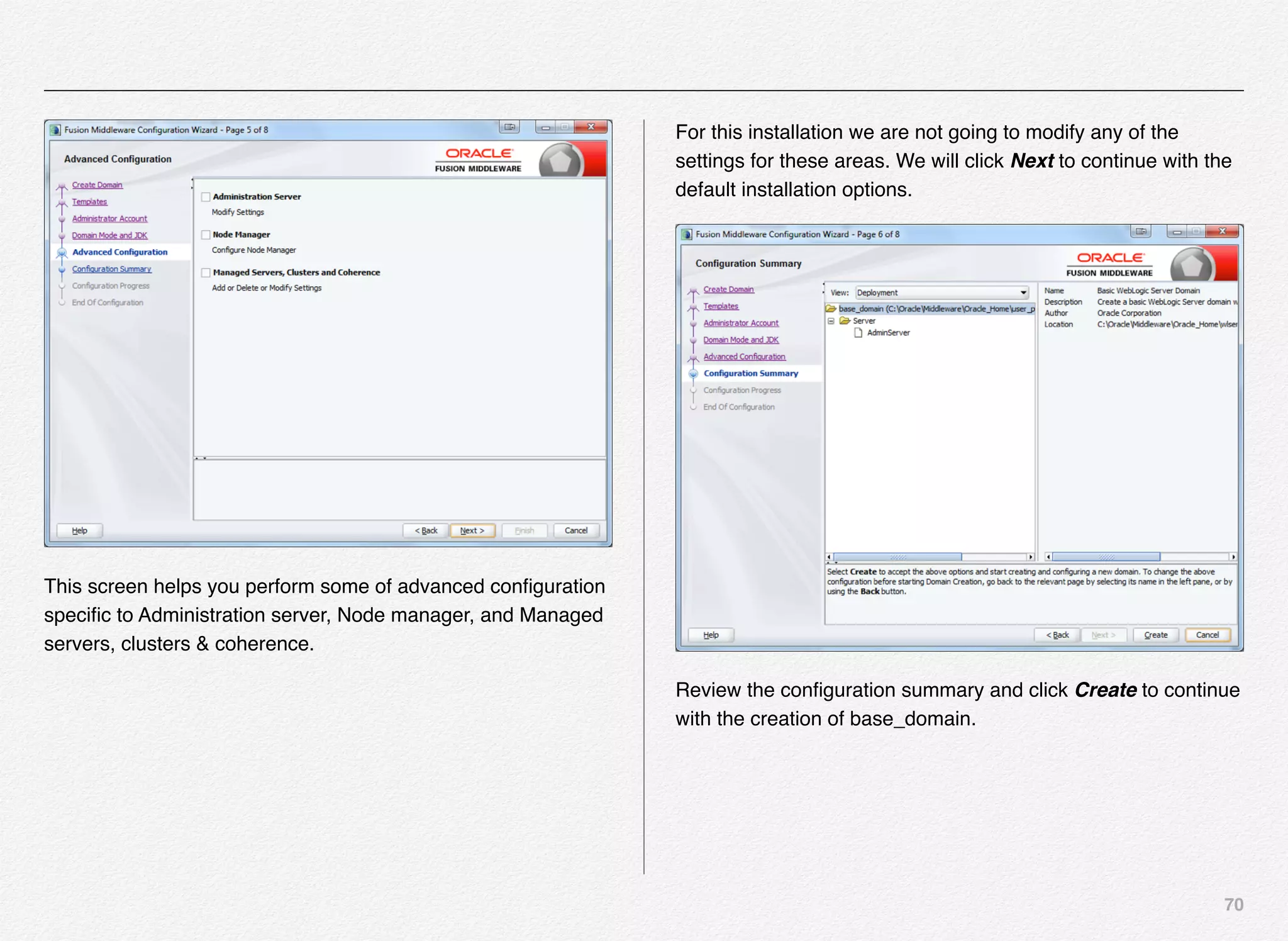 70
This screen helps you perform some of advanced conﬁguration
speciﬁc to Administration server, Node manager, and Managed
servers, clusters & coherence.
For this installation we are not going to modify any of the
settings for these areas. We will click Next to continue with the
default installation options.
Review the conﬁguration summary and click Create to continue
with the creation of base_domain.
 