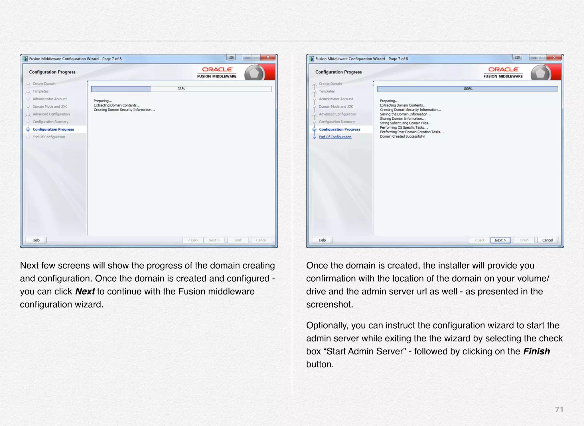 71
Next few screens will show the progress of the domain creating
and conﬁguration. Once the domain is created and conﬁgured -
you can click Next to continue with the Fusion middleware
conﬁguration wizard.
Once the domain is created, the installer will provide you
conﬁrmation with the location of the domain on your volume/
drive and the admin server url as well - as presented in the
screenshot.
Optionally, you can instruct the conﬁguration wizard to start the
admin server while exiting the the wizard by selecting the check
box “Start Admin Server” - followed by clicking on the Finish
button.
 