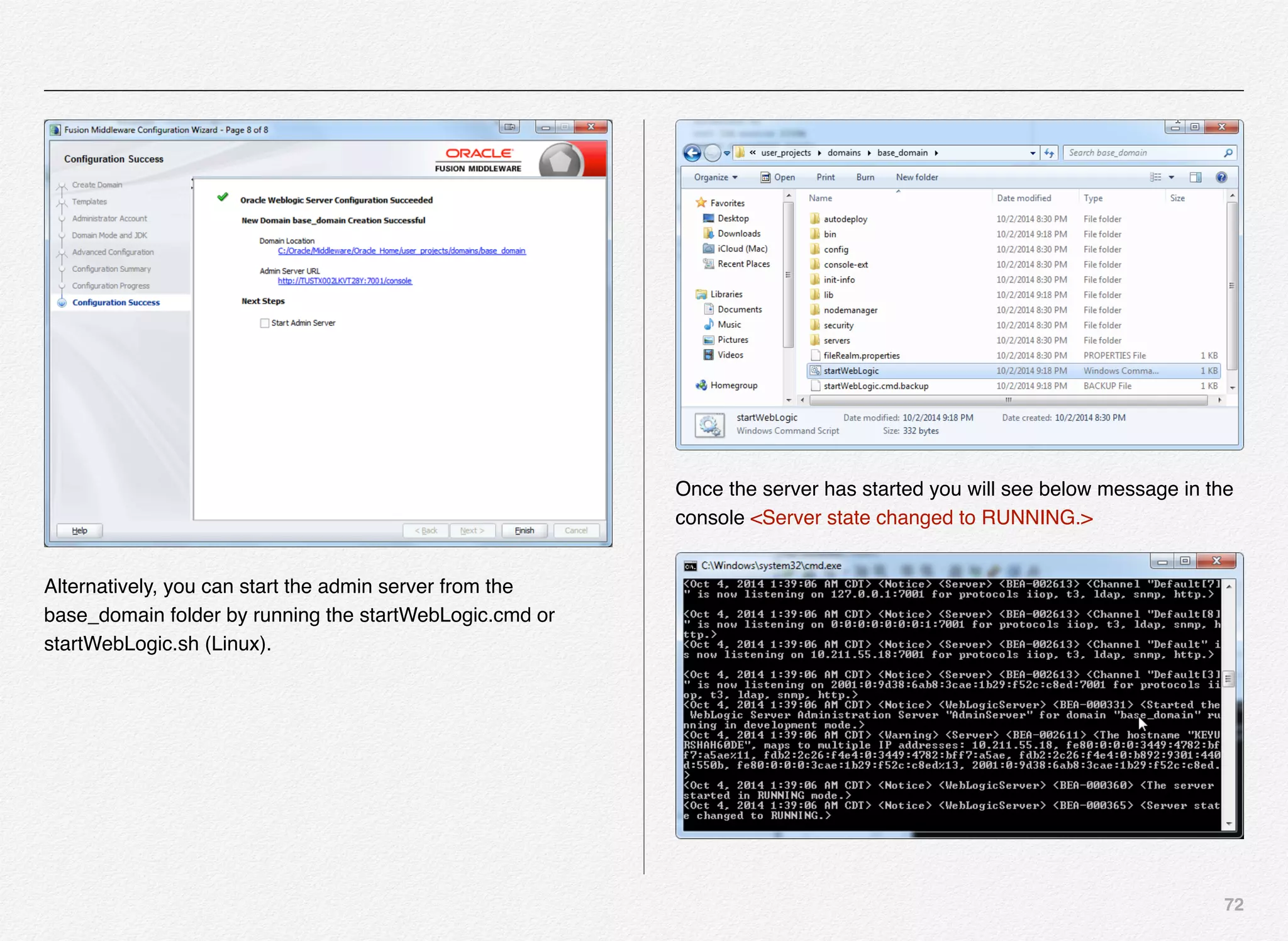 72
Alternatively, you can start the admin server from the
base_domain folder by running the startWebLogic.cmd or
startWebLogic.sh (Linux).
Once the server has started you will see below message in the
console <Server state changed to RUNNING.>
 