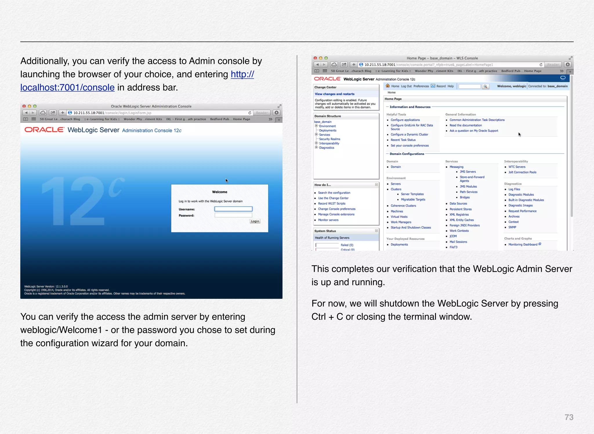 73
Additionally, you can verify the access to Admin console by
launching the browser of your choice, and entering http://
localhost:7001/console in address bar.
You can verify the access the admin server by entering
weblogic/Welcome1 - or the password you chose to set during
the conﬁguration wizard for your domain.
This completes our veriﬁcation that the WebLogic Admin Server
is up and running.
For now, we will shutdown the WebLogic Server by pressing
Ctrl + C or closing the terminal window.
 
