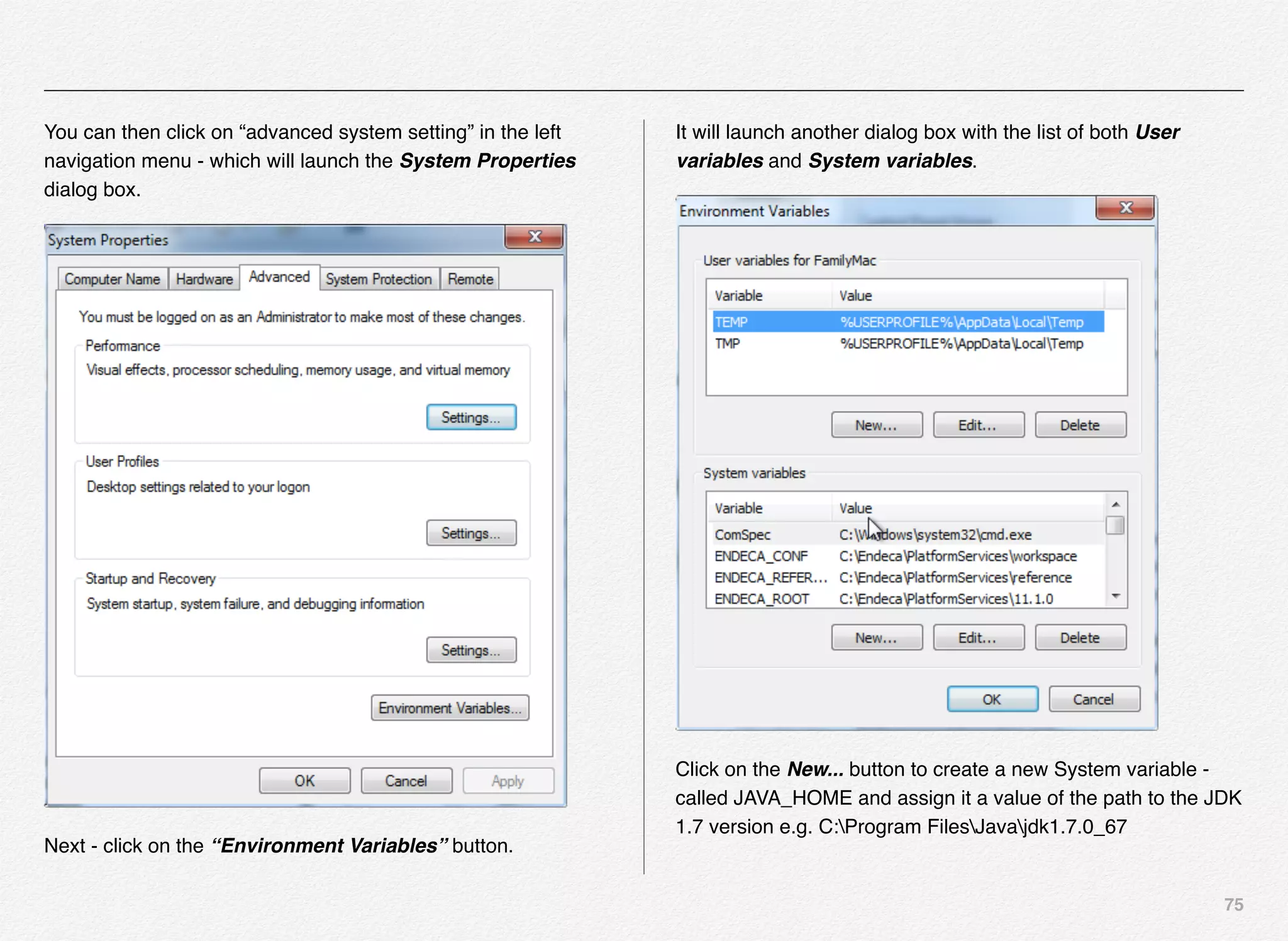 75
You can then click on “advanced system setting” in the left
navigation menu - which will launch the System Properties
dialog box.
Next - click on the “Environment Variables” button.
It will launch another dialog box with the list of both User
variables and System variables.
Click on the New... button to create a new System variable -
called JAVA_HOME and assign it a value of the path to the JDK
1.7 version e.g. C:Program FilesJavajdk1.7.0_67
 