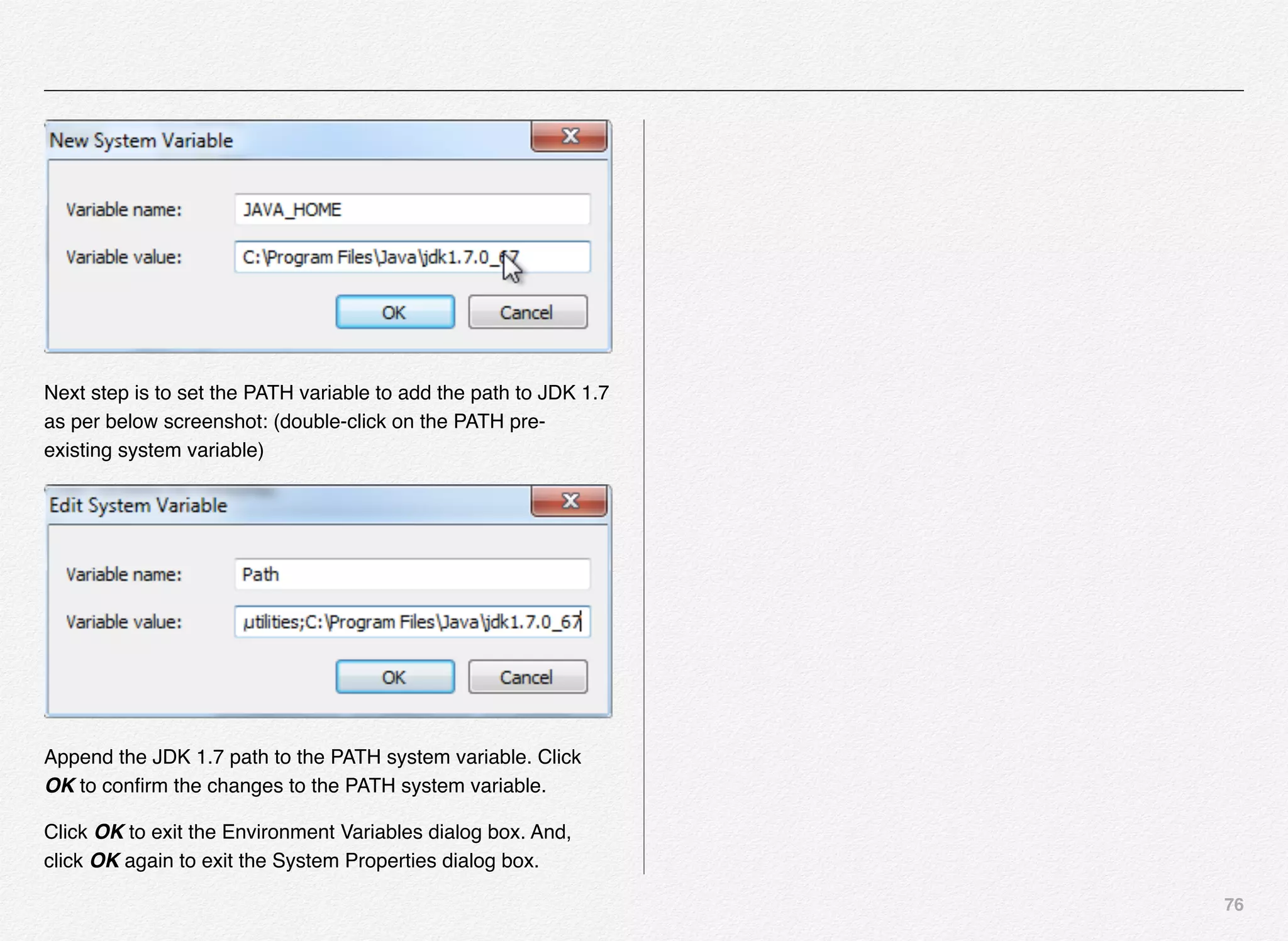 76
Next step is to set the PATH variable to add the path to JDK 1.7
as per below screenshot: (double-click on the PATH pre-
existing system variable)
Append the JDK 1.7 path to the PATH system variable. Click
OK to conﬁrm the changes to the PATH system variable.
Click OK to exit the Environment Variables dialog box. And,
click OK again to exit the System Properties dialog box.
 
