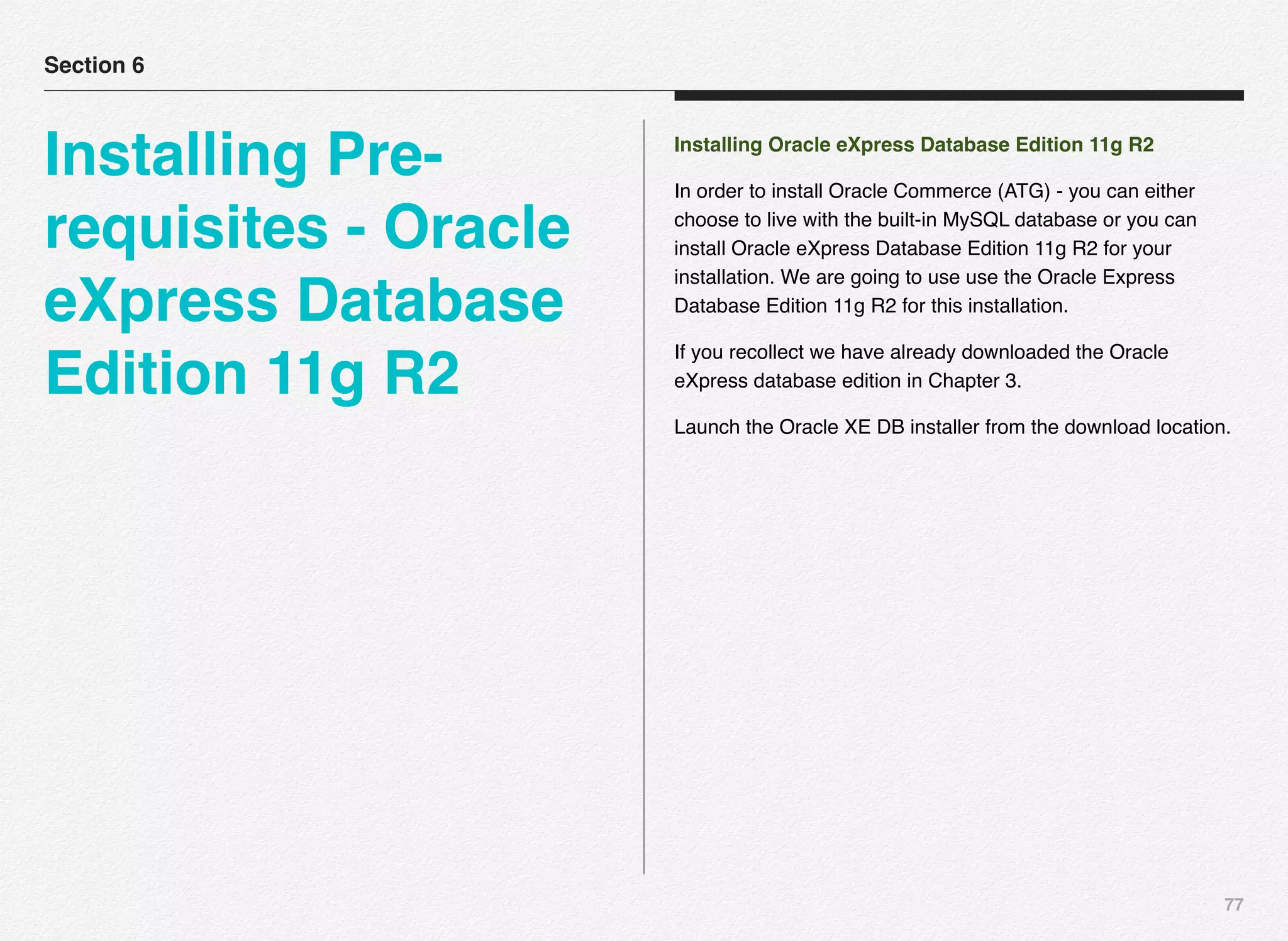 77
Installing Oracle eXpress Database Edition 11g R2
In order to install Oracle Commerce (ATG) - you can either
choose to live with the built-in MySQL database or you can
install Oracle eXpress Database Edition 11g R2 for your
installation. We are going to use use the Oracle Express
Database Edition 11g R2 for this installation.
If you recollect we have already downloaded the Oracle
eXpress database edition in Chapter 3.
Launch the Oracle XE DB installer from the download location.
Section 6
Installing Pre-
requisites - Oracle
eXpress Database
Edition 11g R2
 