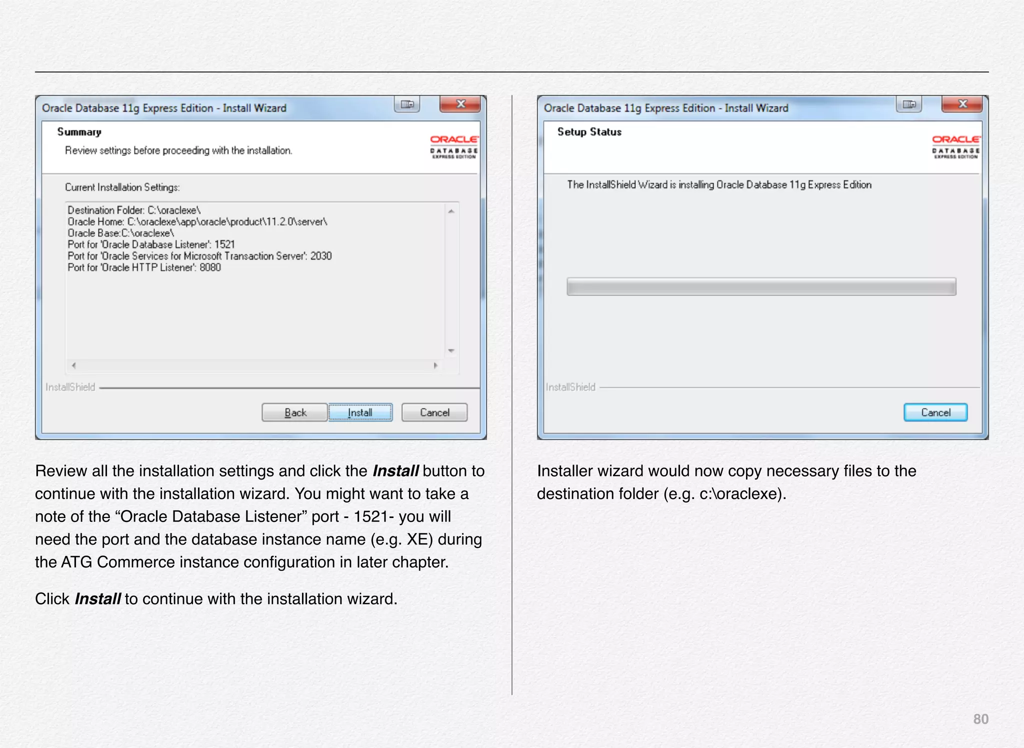 80
Review all the installation settings and click the Install button to
continue with the installation wizard. You might want to take a
note of the “Oracle Database Listener” port - 1521- you will
need the port and the database instance name (e.g. XE) during
the ATG Commerce instance conﬁguration in later chapter.
Click Install to continue with the installation wizard.
Installer wizard would now copy necessary ﬁles to the
destination folder (e.g. c:oraclexe).
 