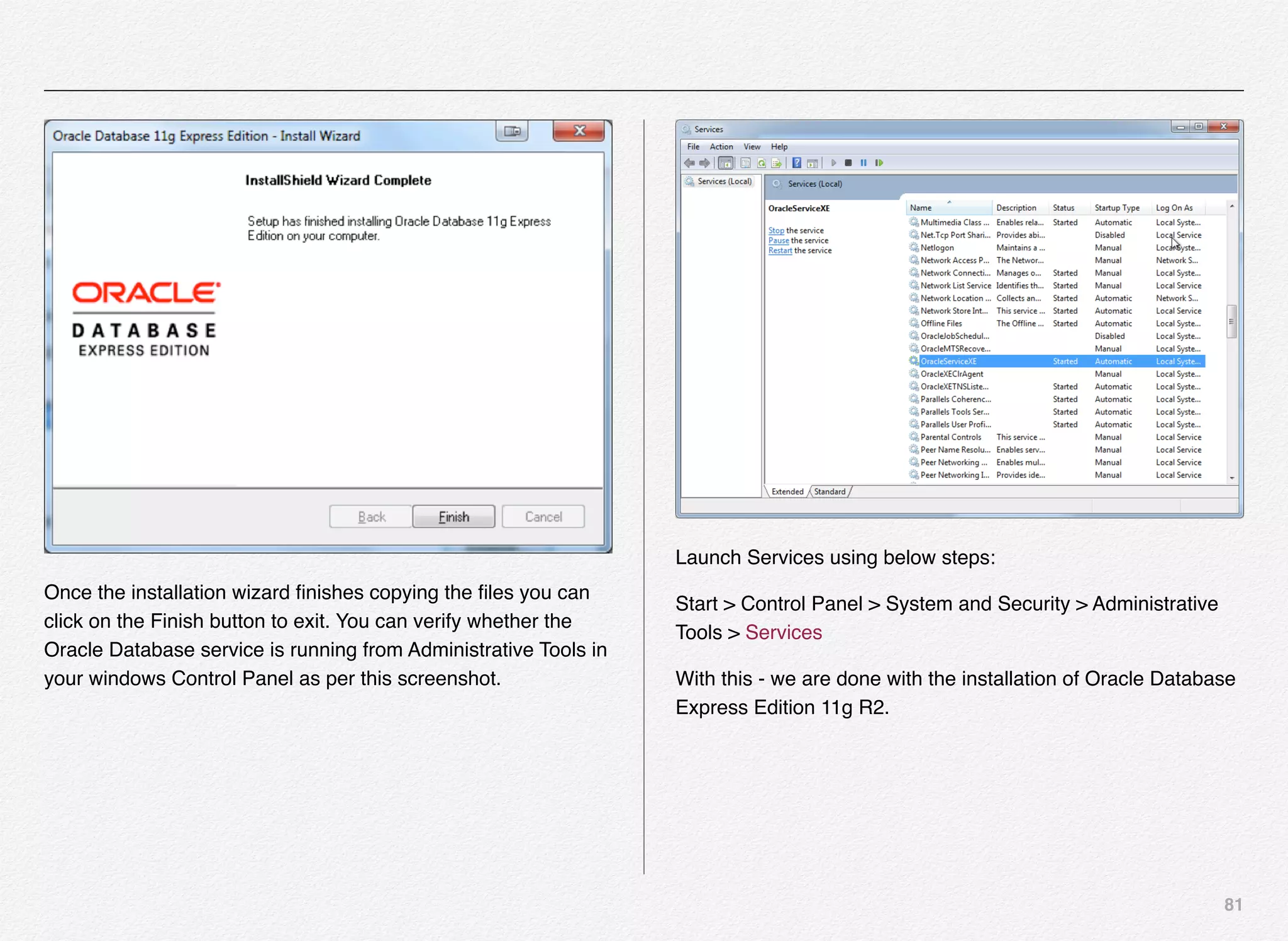 81
Once the installation wizard ﬁnishes copying the ﬁles you can
click on the Finish button to exit. You can verify whether the
Oracle Database service is running from Administrative Tools in
your windows Control Panel as per this screenshot.
Launch Services using below steps:
Start > Control Panel > System and Security > Administrative
Tools > Services
With this - we are done with the installation of Oracle Database
Express Edition 11g R2.
 