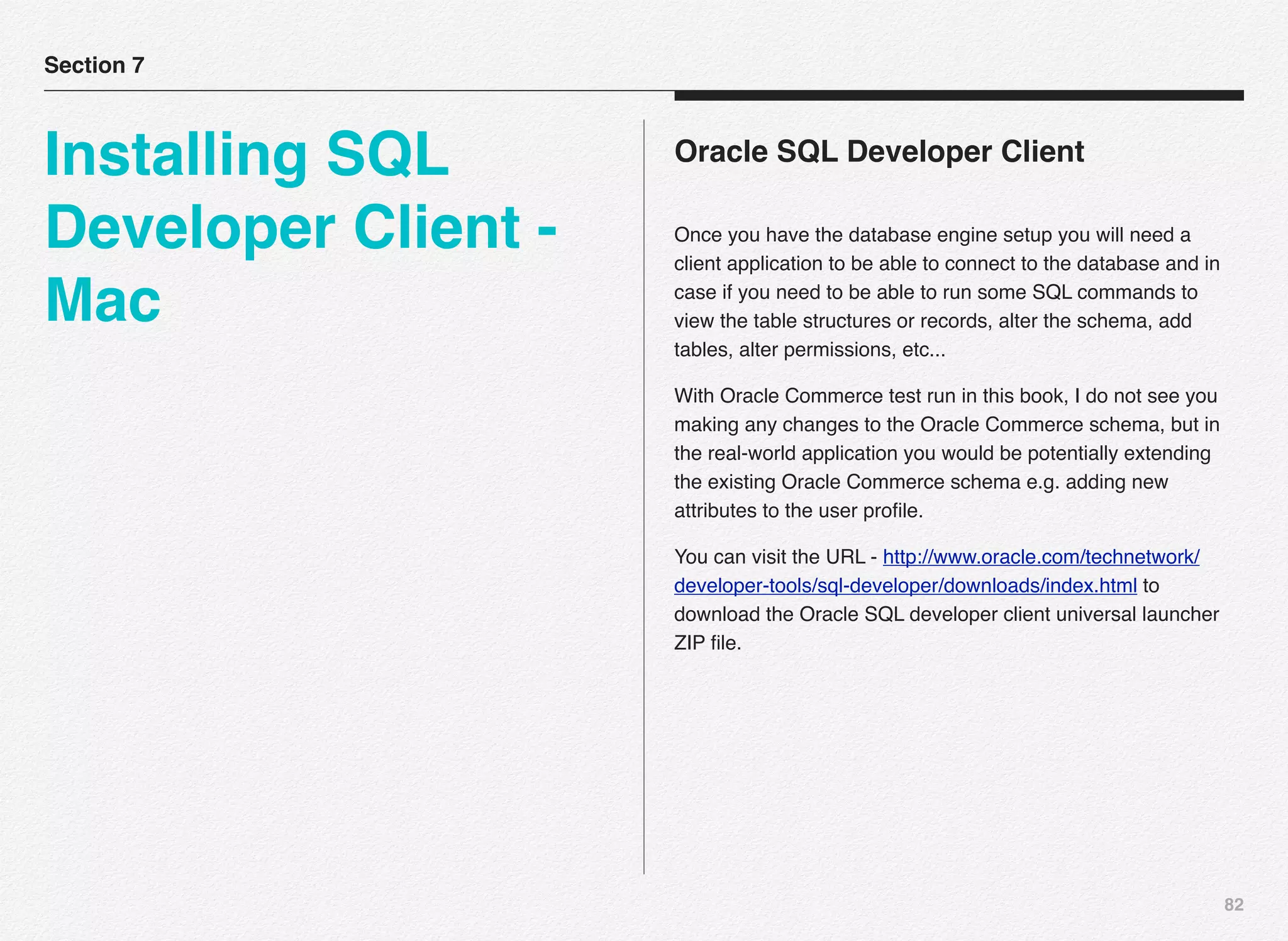 82
Oracle SQL Developer Client
Once you have the database engine setup you will need a
client application to be able to connect to the database and in
case if you need to be able to run some SQL commands to
view the table structures or records, alter the schema, add
tables, alter permissions, etc...
With Oracle Commerce test run in this book, I do not see you
making any changes to the Oracle Commerce schema, but in
the real-world application you would be potentially extending
the existing Oracle Commerce schema e.g. adding new
attributes to the user proﬁle.
You can visit the URL - http://www.oracle.com/technetwork/
developer-tools/sql-developer/downloads/index.html to
download the Oracle SQL developer client universal launcher
ZIP ﬁle.
Section 7
Installing SQL
Developer Client -
Mac
 