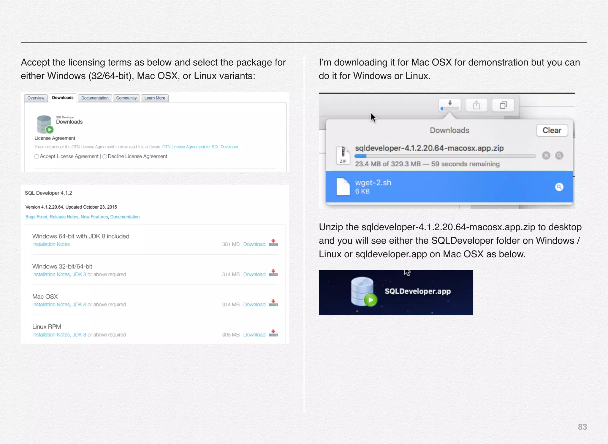 83
Accept the licensing terms as below and select the package for
either Windows (32/64-bit), Mac OSX, or Linux variants:
I’m downloading it for Mac OSX for demonstration but you can
do it for Windows or Linux.
Unzip the sqldeveloper-4.1.2.20.64-macosx.app.zip to desktop
and you will see either the SQLDeveloper folder on Windows /
Linux or sqldeveloper.app on Mac OSX as below.
 
