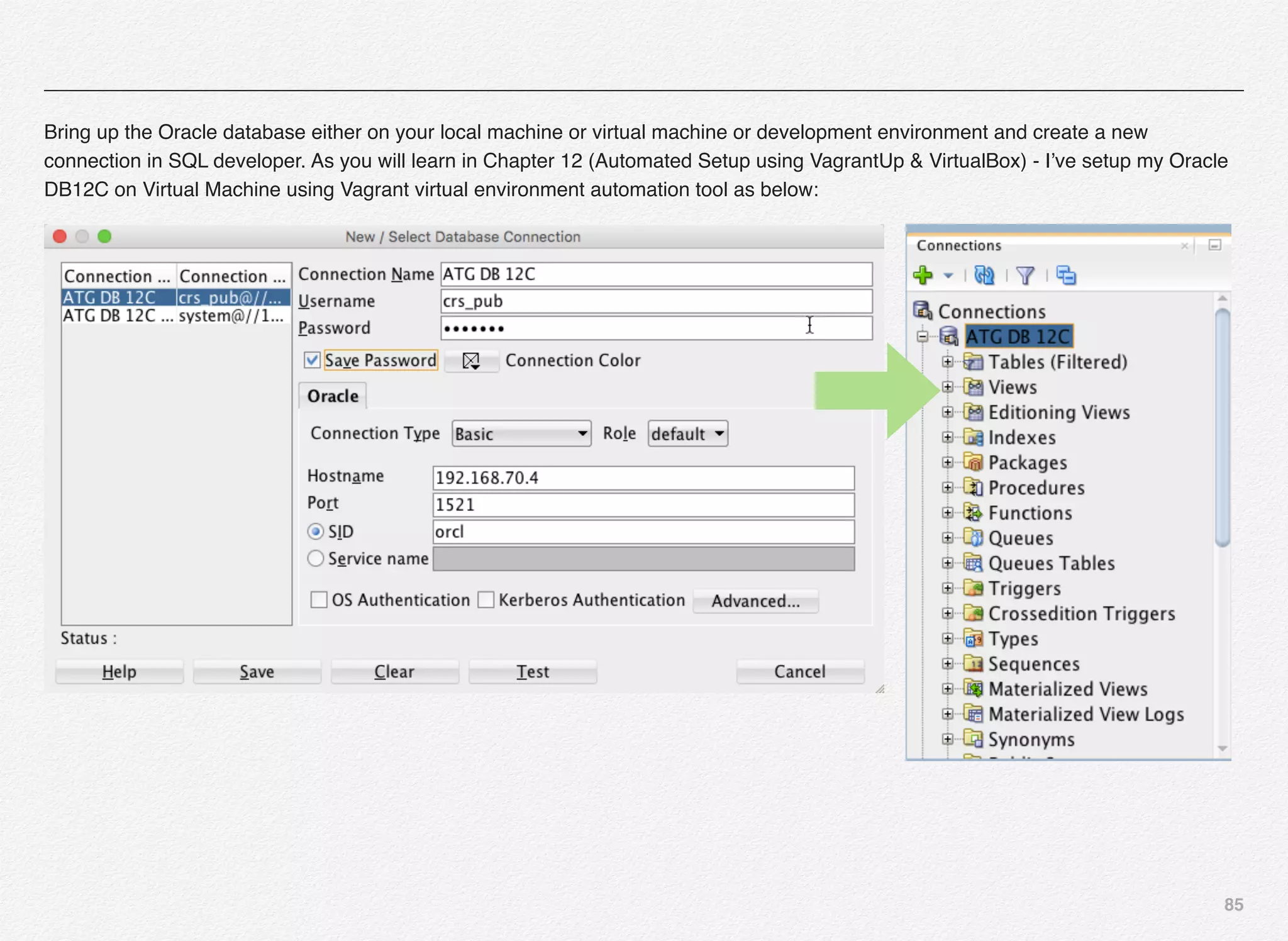 85
Bring up the Oracle database either on your local machine or virtual machine or development environment and create a new
connection in SQL developer. As you will learn in Chapter 12 (Automated Setup using VagrantUp & VirtualBox) - I’ve setup my Oracle
DB12C on Virtual Machine using Vagrant virtual environment automation tool as below:
 