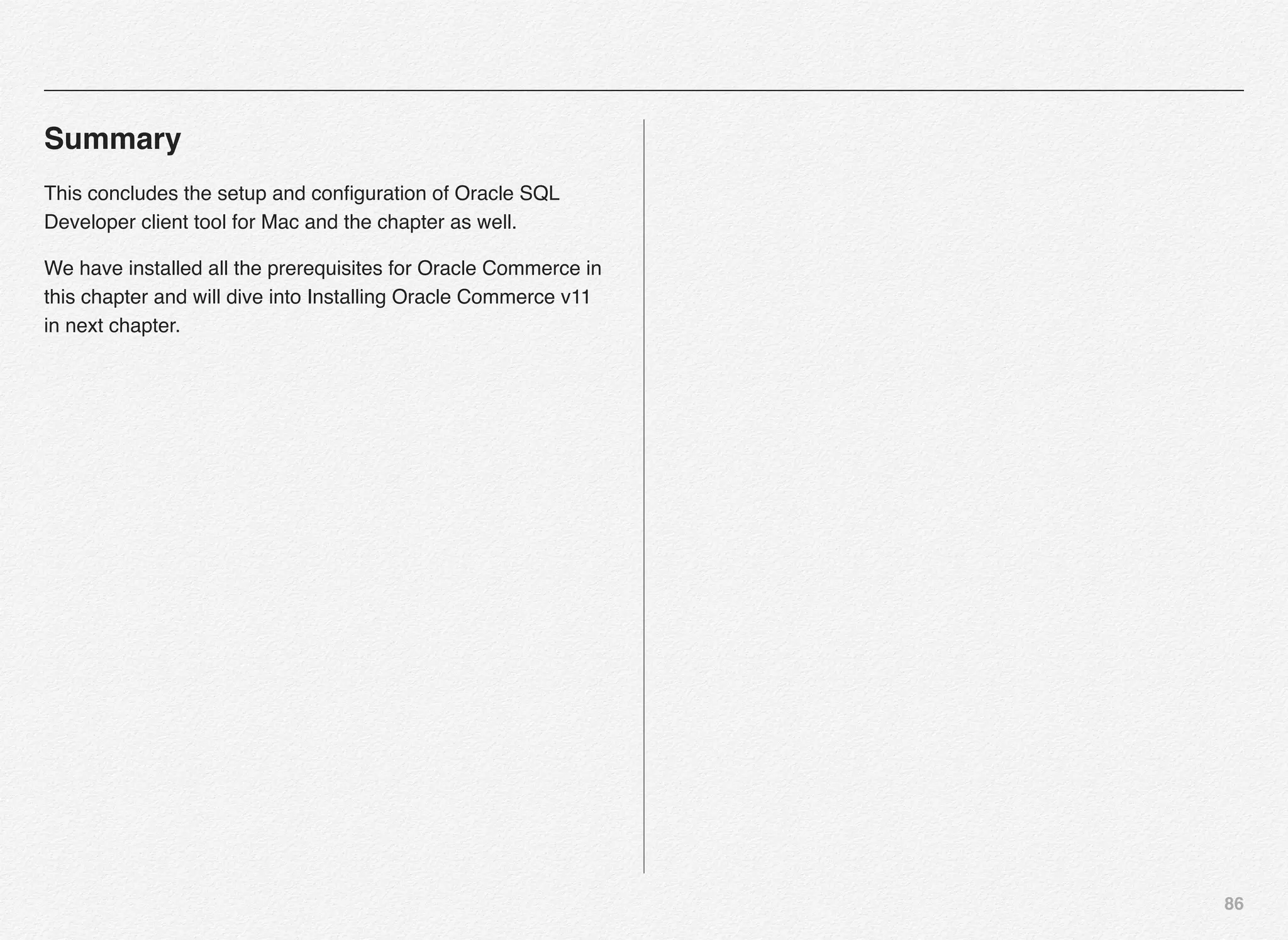 86
Summary
This concludes the setup and conﬁguration of Oracle SQL
Developer client tool for Mac and the chapter as well.
We have installed all the prerequisites for Oracle Commerce in
this chapter and will dive into Installing Oracle Commerce v11
in next chapter.
 