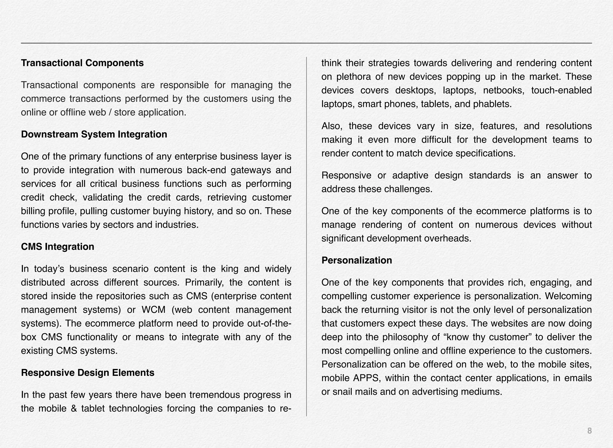 8
Transactional Components
Transactional components are responsible for managing the
commerce transactions performed by the customers using the
online or ofﬂine web / store application.
Downstream System Integration
One of the primary functions of any enterprise business layer is
to provide integration with numerous back-end gateways and
services for all critical business functions such as performing
credit check, validating the credit cards, retrieving customer
billing proﬁle, pulling customer buying history, and so on. These
functions varies by sectors and industries.
CMS Integration
In today’s business scenario content is the king and widely
distributed across different sources. Primarily, the content is
stored inside the repositories such as CMS (enterprise content
management systems) or WCM (web content management
systems). The ecommerce platform need to provide out-of-the-
box CMS functionality or means to integrate with any of the
existing CMS systems.
Responsive Design Elements
In the past few years there have been tremendous progress in
the mobile & tablet technologies forcing the companies to re-
think their strategies towards delivering and rendering content
on plethora of new devices popping up in the market. These
devices covers desktops, laptops, netbooks, touch-enabled
laptops, smart phones, tablets, and phablets.
Also, these devices vary in size, features, and resolutions
making it even more difﬁcult for the development teams to
render content to match device speciﬁcations.
Responsive or adaptive design standards is an answer to
address these challenges.
One of the key components of the ecommerce platforms is to
manage rendering of content on numerous devices without
signiﬁcant development overheads.
Personalization
One of the key components that provides rich, engaging, and
compelling customer experience is personalization. Welcoming
back the returning visitor is not the only level of personalization
that customers expect these days. The websites are now doing
deep into the philosophy of “know thy customer” to deliver the
most compelling online and ofﬂine experience to the customers.
Personalization can be offered on the web, to the mobile sites,
mobile APPS, within the contact center applications, in emails
or snail mails and on advertising mediums.
 
