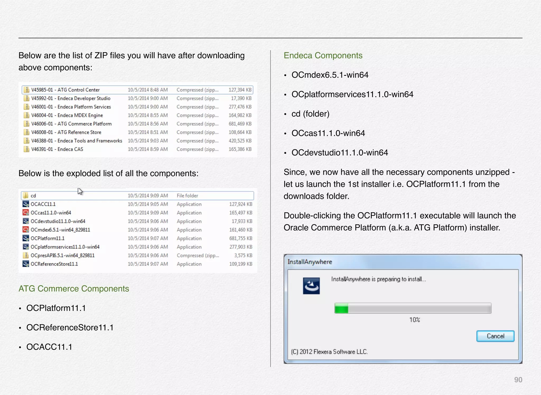 90
Below are the list of ZIP ﬁles you will have after downloading
above components:
Below is the exploded list of all the components:
ATG Commerce Components
• OCPlatform11.1
• OCReferenceStore11.1
• OCACC11.1
Endeca Components
• OCmdex6.5.1-win64
• OCplatformservices11.1.0-win64
• cd (folder)
• OCcas11.1.0-win64
• OCdevstudio11.1.0-win64
Since, we now have all the necessary components unzipped -
let us launch the 1st installer i.e. OCPlatform11.1 from the
downloads folder.
Double-clicking the OCPlatform11.1 executable will launch the
Oracle Commerce Platform (a.k.a. ATG Platform) installer.
 