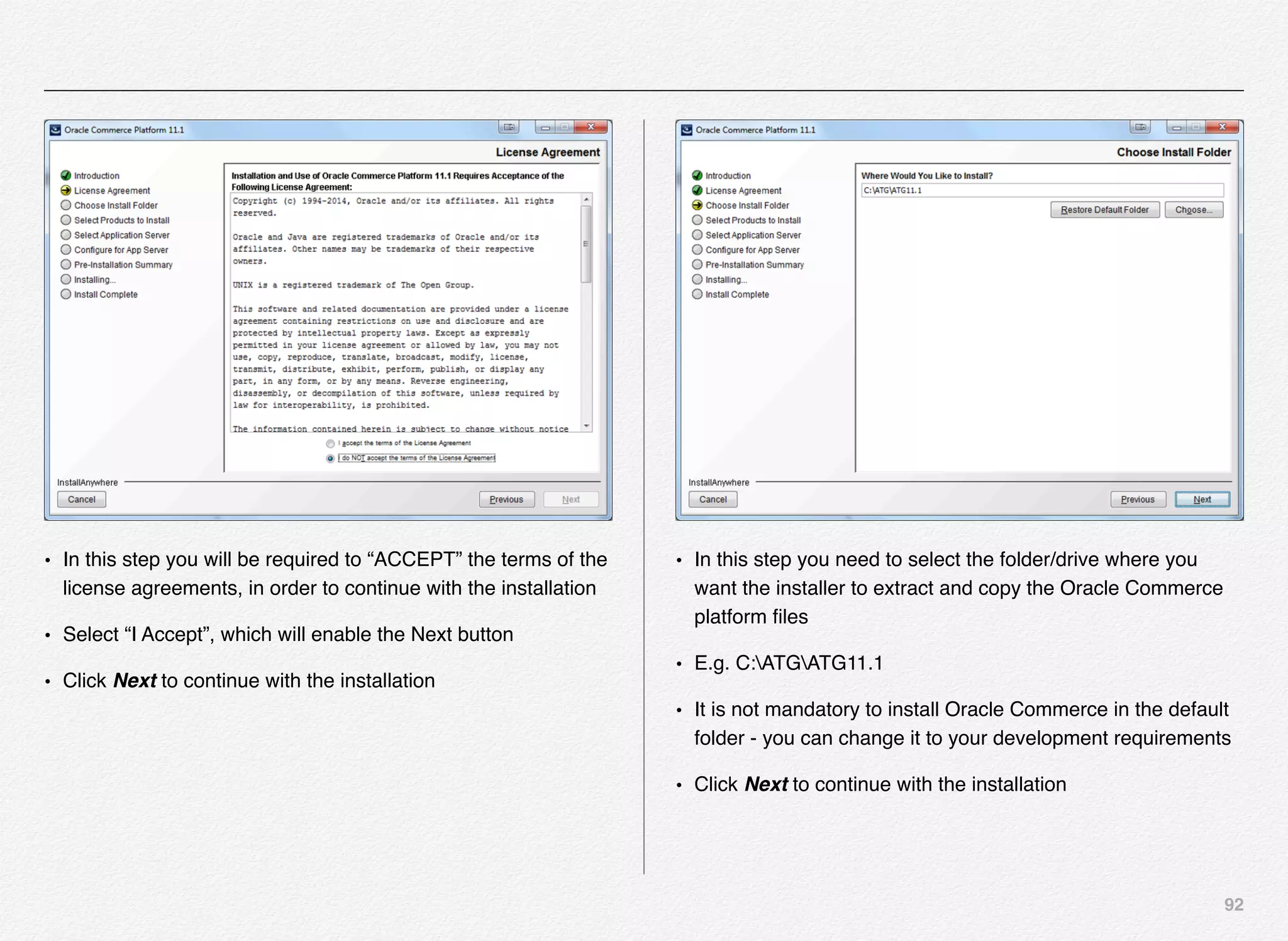 92
• In this step you will be required to “ACCEPT” the terms of the
license agreements, in order to continue with the installation
• Select “I Accept”, which will enable the Next button
• Click Next to continue with the installation
• In this step you need to select the folder/drive where you
want the installer to extract and copy the Oracle Commerce
platform ﬁles
• E.g. C:ATGATG11.1
• It is not mandatory to install Oracle Commerce in the default
folder - you can change it to your development requirements
• Click Next to continue with the installation
 