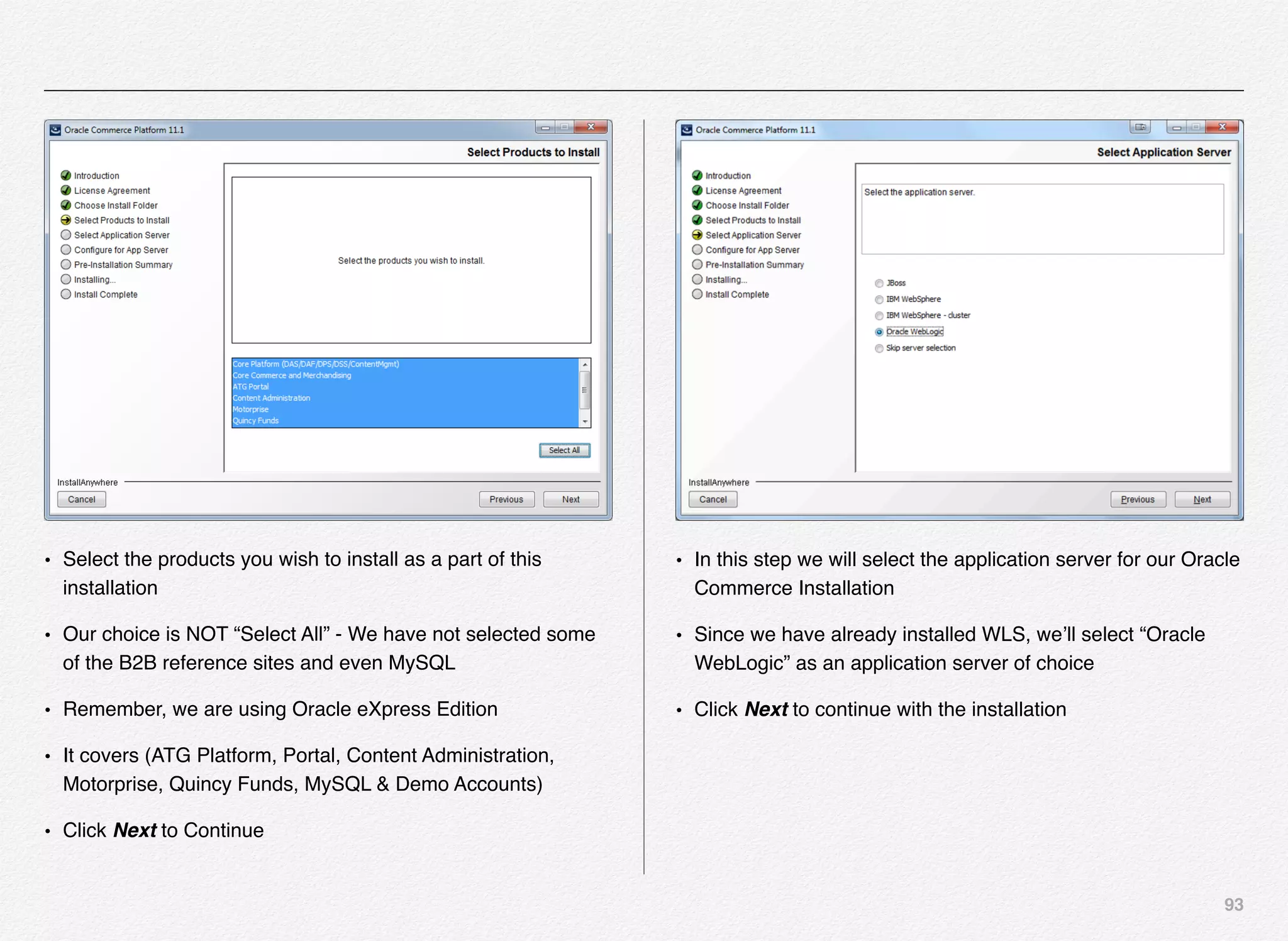 93
• Select the products you wish to install as a part of this
installation
• Our choice is NOT “Select All” - We have not selected some
of the B2B reference sites and even MySQL
• Remember, we are using Oracle eXpress Edition
• It covers (ATG Platform, Portal, Content Administration,
Motorprise, Quincy Funds, MySQL & Demo Accounts)
• Click Next to Continue
• In this step we will select the application server for our Oracle
Commerce Installation
• Since we have already installed WLS, we’ll select “Oracle
WebLogic” as an application server of choice
• Click Next to continue with the installation
 