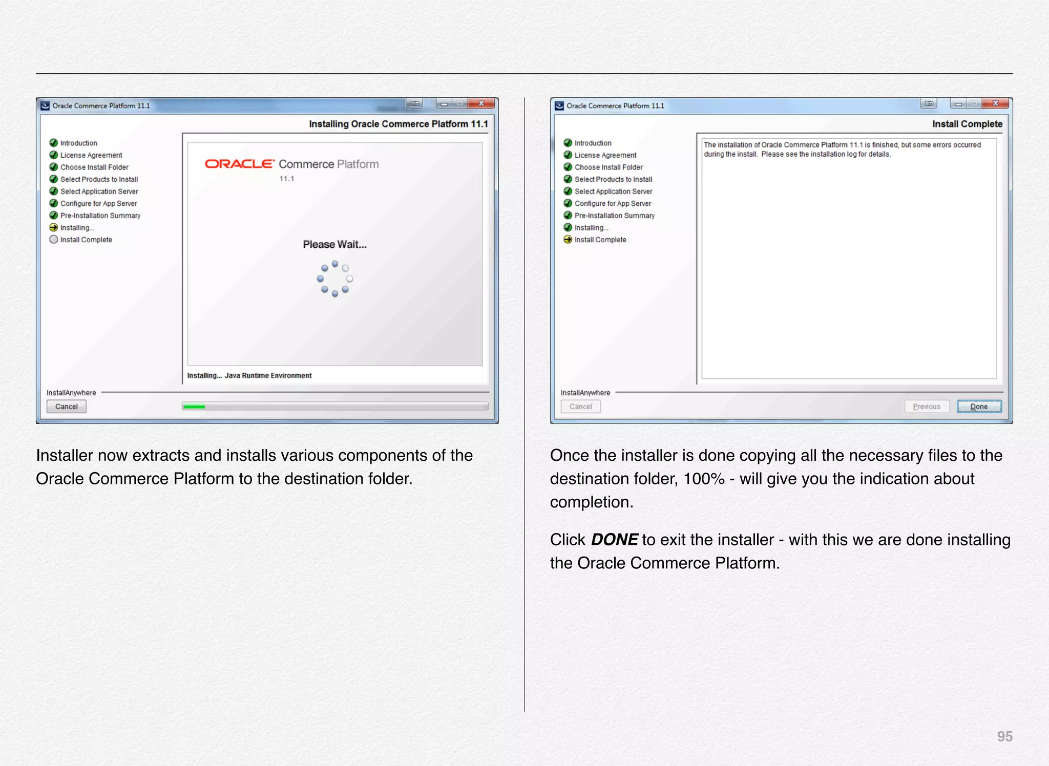95
Installer now extracts and installs various components of the
Oracle Commerce Platform to the destination folder.
Once the installer is done copying all the necessary ﬁles to the
destination folder, 100% - will give you the indication about
completion.
Click DONE to exit the installer - with this we are done installing
the Oracle Commerce Platform.
 