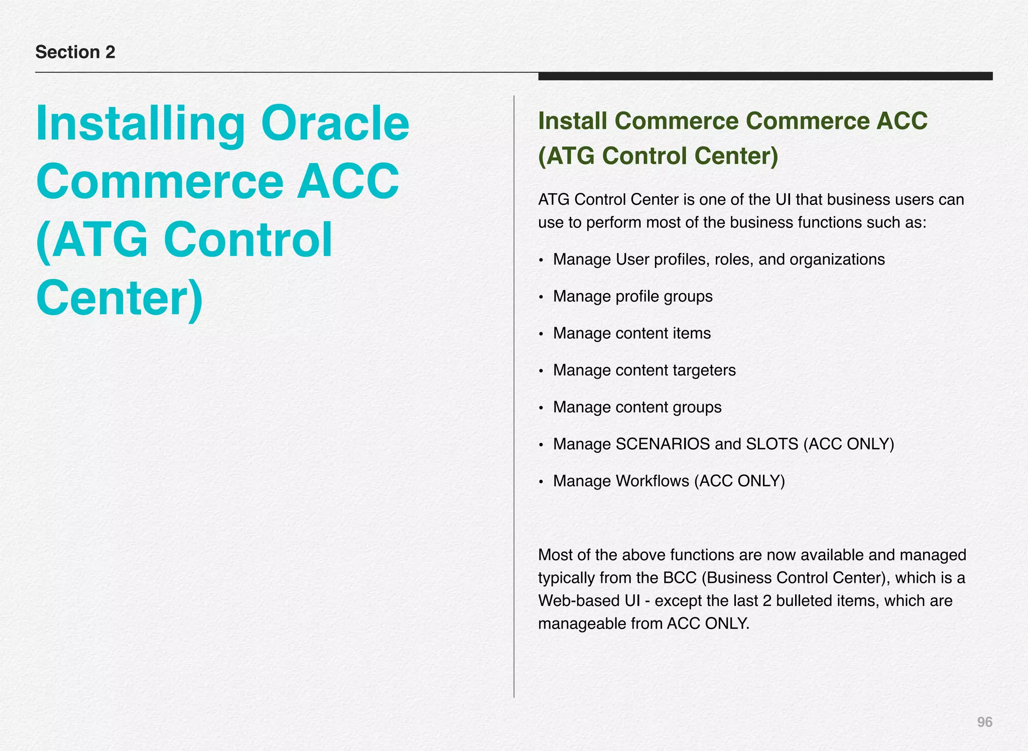 96
Install Commerce Commerce ACC
(ATG Control Center)
ATG Control Center is one of the UI that business users can
use to perform most of the business functions such as:
• Manage User proﬁles, roles, and organizations
• Manage proﬁle groups
• Manage content items
• Manage content targeters
• Manage content groups
• Manage SCENARIOS and SLOTS (ACC ONLY)
• Manage Workﬂows (ACC ONLY)
Most of the above functions are now available and managed
typically from the BCC (Business Control Center), which is a
Web-based UI - except the last 2 bulleted items, which are
manageable from ACC ONLY.
Section 2
Installing Oracle
Commerce ACC
(ATG Control
Center)
 