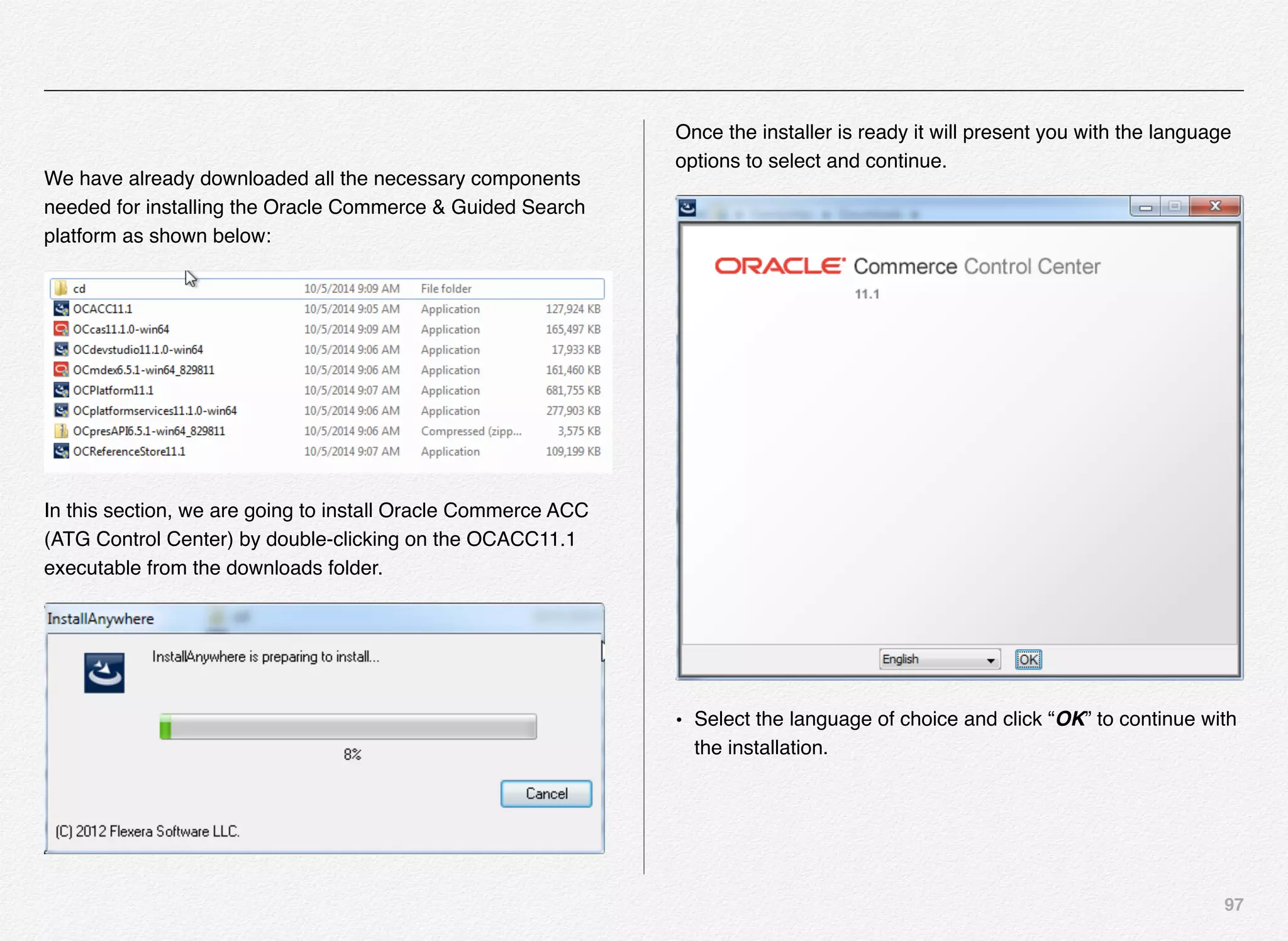 97
We have already downloaded all the necessary components
needed for installing the Oracle Commerce & Guided Search
platform as shown below:
In this section, we are going to install Oracle Commerce ACC
(ATG Control Center) by double-clicking on the OCACC11.1
executable from the downloads folder.
Once the installer is ready it will present you with the language
options to select and continue.
• Select the language of choice and click “OK” to continue with
the installation.
 